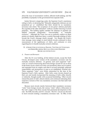 170 VALPARAISO UNIVERSITY LAW REVIEW [Vol. 41
about the issue of inconsistent verdicts, efficient truth-seeking, and the
possibility of prejudice to the government from separate trials.
Justice Stevens’s misgivings aside, the Supreme Court’s unanimous
ruling in Zafiro, in declaring that “Mutually antagonistic defenses are not
prejudicial per se,” established that there should be no mandatory
severance rule where “the acceptance of one party’s defense precludes
the acquittal of the other defendant” without a further showing of actual
prejudice. This holding applies whether the defenses in question are
labeled “mutually antagonistic,” “irreconcilable,” or “mutually
exclusive.” Although the Court was not as perfectly explicit on these
points as it ideally might have been, a careful, thorough reading of Zafiro
reveals the Court’s message clearly enough. Yet, despite the Court’s
clear message, many judges in most federal circuits continued to show
unawareness of the significance of Zafiro, and confusion or error
regarding how to handle mutually exclusive defenses.
IV. A SHORT-CIRCUIT IN JUDICIAL PROCESS: THE CIRCUITS’ CONFUSION
AND ERROR REGARDING MUTUALLY EXCLUSIVE DEFENSES
BEFORE AND AFTER ZAFIRO
A. Pioneers and Borrowers
After the De Luna holding, all the federal circuits, except the Sixth
Circuit, developed some version of the mandatory severance rule for
mutually exclusive defenses. In general, each such supposed “rule”
came as a result of borrowing dicta from foreign circuits for use as dicta
in the home circuit, which over time was laundered, taken out of context,
and separated from its origins such that it accrued seemingly sufficient
respectability and permanence to pass as an established, ironclad rule.
These supposed “rules” were firmly entrenched by the time of the
Supreme Court’s Zafiro opinion. After Zafiro, some circuits cleaned up
their acts and mostly incorporated the meaning of Zafiro either directly
or indirectly, though usually with occasional backsliding. Other circuits
missed the point of Zafiro almost entirely and continued reiterating their
respective versions of the very mandatory severance rule that Zafiro had
discarded.
Because most circuits merely borrowed their mandatory severance
“rules” from foreign circuits, the various “rules” reflect a bifurcation in
the rule’s origin in the three circuits that pioneered development of the
rule: the Fifth, Seventh, and D.C. Circuits. The D.C. Circuit was the first
to move toward creating a mandatory severance rule. In 1966, it first
 