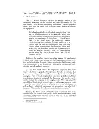 172 VALPARAISO UNIVERSITY LAW REVIEW [Vol. 41
B. The D.C. Circuit
The D.C. Circuit began to develop its peculiar version of the
mandatory severance rule for mutually exclusive defenses in the 1966
case Rhone v. United States.93 In rejecting a defendant’s claim of prejudice
from a joint trial, the Rhone court briefly reviewed possible sources of
such prejudice:
Prejudice from joinder of defendants may arise in a wide
variety of circumstances as, for example, where one
defendant makes an inculpatory statement admissible
against his codefendant [citing Opper v. United States,
348 U.S. 84 (1954)] where the defendants present
conflicting and irreconcilable defenses and there is a
danger that the jury will unjustifiably infer that this
conflict alone demonstrates that both are guilty, and
where only one defendant testifies and urges the jury to
draw an adverse inference from his codefendant’s
silence [citing De Luna v. United States, 308 F.2d 140
(5th Cir. 1962)].94
In Rhone, the appellant claimed prejudice because his codefendant
testified while he did not, which the appellant argued emphasized to the
jury his failure to take the stand. But the court noted that he never made
any such argument to the district court during trial and even explicitly
adopted his codefendant’s testimony.
At least two points should be emphasized regarding the Rhone
court’s reflections on prejudice from joinder. First, the court noted that
prejudice may arise, not that it will arise, from the situations it listed as
examples. That obviously implies that sometimes prejudice might not
arise in those situations. Although the Rhone court did not discuss the
matter further, its language is in keeping with Zafiro regarding the
possibility of limiting instructions to cure or mitigate prejudice, or cases
where the prosecution’s evidence of guilt is so overwhelming that a
codefendant’s additional arguments or accusations are effectively
irrelevant (“this conflict alone demonstrates that both are guilty”).
Second, the Rhone court apparently took two factors that were
interwoven in the De Luna decision and pulled them apart to treat them
as separate, independent potential causes of prejudice. In the context of
93 Rhone, 365 F.2d 980.
94 Id. at 981 (citations omitted).
 