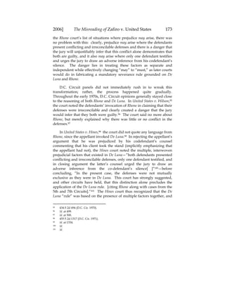 2006] The Misreading of Zafiro v. United States 173
the Rhone court’s list of situations where prejudice may arise, there was
no problem with this: clearly, prejudice may arise where the defendants
present conflicting and irreconcilable defenses and there is a danger that
the jury will unjustifiably infer that this conflict alone demonstrates that
both are guilty, and it also may arise where only one defendant testifies
and urges the jury to draw an adverse inference from his codefendant’s
silence. The danger lies in treating these factors as separate and
independent while effectively changing “may” to “must,” as later courts
would do in fabricating a mandatory severance rule grounded on De
Luna and Rhone.
D.C. Circuit panels did not immediately rush in to wreak this
transformation; rather, the process happened quite gradually.
Throughout the early 1970s, D.C. Circuit opinions generally stayed close
to the reasoning of both Rhone and De Luna. In United States v. Wilson,95
the court noted the defendants’ invocation of Rhone in claiming that their
defenses were irreconcilable and clearly created a danger that the jury
would infer that they both were guilty.96 The court said no more about
Rhone, but merely explained why there was little or no conflict in the
defenses.97
In United States v. Hines,98 the court did not quote any language from
Rhone, since the appellant invoked De Luna.99 In rejecting the appellant’s
argument that he was prejudiced by his codefendant’s counsel
commenting that his client took the stand (implicitly emphasizing that
the appellant had not), the Hines court noted the multiple, interwoven
prejudicial factors that existed in De Luna—”both defendants presented
conflicting and irreconcilable defenses, only one defendant testified, and
in closing argument the latter’s counsel urged the jury to draw an
adverse inference from the co-defendant’s silence[ ]”100—before
concluding, “In the present case, the defenses were not mutually
exclusive as they were in De Luna. This court has strongly suggested,
and other circuits have held, that this distinction alone precludes the
application of the De Luna rule. [citing Rhone along with cases from the
5th and 7th Circuits].”101 The Hines court thus recognized that the De
Luna “rule” was based on the presence of multiple factors together, and
95 434 F.2d 494 (D.C. Cir. 1970).
96 Id. at 499.
97 Id. at 500.
98 455 F.2d 1317 (D.C. Cir. 1971).
99 Id. at 1334.
100 Id.
101 Id.
 