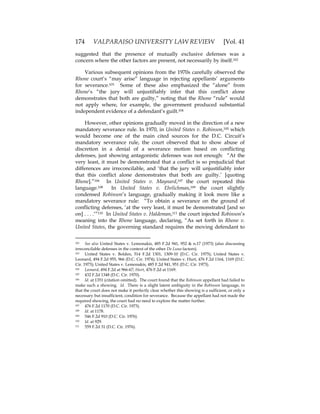 174 VALPARAISO UNIVERSITY LAW REVIEW [Vol. 41
suggested that the presence of mutually exclusive defenses was a
concern where the other factors are present, not necessarily by itself.102
Various subsequent opinions from the 1970s carefully observed the
Rhone court’s “may arise” language in rejecting appellants’ arguments
for severance.103 Some of these also emphasized the “alone” from
Rhone’s “the jury will unjustifiably infer that this conflict alone
demonstrates that both are guilty,” noting that the Rhone “rule” would
not apply where, for example, the government produced substantial
independent evidence of a defendant’s guilt.104
However, other opinions gradually moved in the direction of a new
mandatory severance rule. In 1970, in United States v. Robinson,105 which
would become one of the main cited sources for the D.C. Circuit’s
mandatory severance rule, the court observed that to show abuse of
discretion in a denial of a severance motion based on conflicting
defenses, just showing antagonistic defenses was not enough: “At the
very least, it must be demonstrated that a conflict is so prejudicial that
differences are irreconcilable, and ‘that the jury will unjustifiably infer
that this conflict alone demonstrates that both are guilty.’ [quoting
Rhone].”106 In United States v. Maynard,107 the court repeated this
language.108 In United States v. Ehrlichman,109 the court slightly
condensed Robinson’s language, gradually making it look more like a
mandatory severance rule: “To obtain a severance on the ground of
conflicting defenses, ‘at the very least, it must be demonstrated [and so
on] . . . .‘”110 In United States v. Haldeman,111 the court injected Robinson’s
meaning into the Rhone language, declaring, “As set forth in Rhone v.
United States, the governing standard requires the moving defendant to
102 See also United States v. Lemonakis, 485 F.2d 941, 952 & n.17 (1973) (also discussing
irreconcilable defenses in the context of the other De Luna factors).
103 United States v. Bolden, 514 F.2d 1301, 1309-10 (D.C. Cir. 1975); United States v.
Leonard, 494 F.2d 955, 966 (D.C. Cir. 1974); United States v. Hurt, 476 F.2d 1164, 1169 (D.C.
Cir. 1973); United States v. Lemonakis, 485 F.2d 941, 951 (D.C. Cir. 1973).
104 Leonard, 494 F.2d at 966-67; Hurt, 476 F.2d at 1169.
105 432 F.2d 1348 (D.C. Cir. 1970).
106 Id. at 1351 (citation omitted). The court found that the Robinson appellant had failed to
make such a showing. Id. There is a slight latent ambiguity in the Robinson language, in
that the court does not make it perfectly clear whether this showing is a sufficient, or only a
necessary but insufficient, condition for severance. Because the appellant had not made the
required showing, the court had no need to explore the matter further.
107 476 F.2d 1170 (D.C. Cir. 1973).
108 Id. at 1178.
109 546 F.2d 910 (D.C. Cir. 1976).
110 Id. at 929.
111 559 F.2d 31 (D.C. Cir. 1976).
 