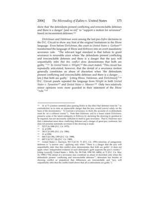 2006] The Misreading of Zafiro v. United States 175
show that ‘the defendants present conflicting and irreconcilable defenses
and there is a danger’ [and so on]” to “support a motion for severance”
based on inconsistent defenses.112
Ehrlichman and Haldeman were among the last pre-Zafiro decisions in
the D.C. Circuit to show any hint of the original limitations in the Rhone
language. Even before Ehrlichman, the court in United States v. Gorham113
transformed the language of Rhone and Robinson into an overt mandatory
severance rule: “The relevant legal standard is that failure to grant
severance is reversible error where ‘the defendants present conflicting
and irreconcilable defenses and there is a danger that the jury will
unjustifiably infer that this conflict alone demonstrates that both are
guilty.’”114 In United States v. Wright,115 the court stated, “This circuit has
repeatedly articulated, however, that the denial of a severance motion
generally constitutes an abuse of discretion when ‘the defendants
present conflicting and irreconcilable defenses and there is a danger . . .
[etc.] that both are guilty.’ [citing Rhone, Haldeman, and Ehrlichman].”116
D.C. Circuit panels repeated the language from Wright in both United
States v. Tarantino117 and United States v. Manner.118 Only two relatively
minor opinions were more guarded in their statement of the Rhone
“rule.”119
112 Id. at 71 (citation omitted) (also quoting Bolden to the effect that defenses must be “‘so
contradictory as to raise an appreciable danger that the jury would convict solely on the
basis of the inconsistency.’ To warrant a severance, in short, the accounts of co-defendants
must be ‘on a collision course’”). Note that Haldeman, and to a lesser extent Ehrlichman,
preserve some of the latent ambiguity in Robinson by declaring the showing in question to
be required, but not necessarily sufficient in itself to gain severance. That is, Haldeman says
that a defendant must show conflicting defenses and a danger of great jury confusion, but
does not promise automatic severance if the showing is made.
113 523 F.2d 1088 (D.C. Cir. 1975).
114 Id. at 1092.
115 783 F.2d 1091 (D.C. Cir. 1986).
116 Id. at 1094.
117 846 F.2d 1384, 1399 (D.C. Cir. 1988).
118 887 F.2d 317, 326 (D.C. Cir. 1989).
119 United States v. Harrison, 931 F.2d 65, 71 (D.C. Cir. 1991) (doctrine of antagonistic
defenses is “a narrow one,” applying only when “‘there is a danger that the jury will
unjustifiably infer that this conflict alone demonstrates that both are guilty’; it does not
apply when ‘independent evidence of each defendant’s guilt supports the jury’s verdict.’”
[citing Leonard]); United States v. Wills, No. 89-3148, 1990 WL 64856, at *2 (D.C. Cir. May
16, 1990) (“The denial of a severance may constitute an abuse of discretion only when the
defendants present ‘conflicting and irreconcilable defenses’”; defendant has burden of
showing conflict so prejudicial that differences are irreconcilable and “jury will
unjustifiably infer that the conflict itself shows that all co-defendants are guilty.”).
 