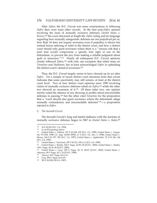 176 VALPARAISO UNIVERSITY LAW REVIEW [Vol. 41
After Zafiro, the D.C. Circuit was more conscientious in following
Zafiro than were most other circuits. In the first post-Zafiro opinion
involving the issue of mutually exclusive defenses, United States v.
Brown,120 the court discussed at length the Zafiro ruling and its language
regarding how mutually antagonistic defenses are not prejudicial per se,
how Rule 14 does not require severance even if prejudice is shown but
instead leaves tailoring of relief to the district court, and how a district
court should only grant severance where there is a “‘serious risk that a
joint trial would compromise a specific trial right of one of the
defendants, or prevent the jury from making a reliable judgment about
guilt or innocence.’”121 Nearly all subsequent D.C. Circuit opinions
closely followed Zafiro,122 with only one exception that relied more on
Tarantino and Haldeman, but at least acknowledged Zafiro in upholding
the district court’s denial of severance.123
Thus, the D.C. Circuit largely seems to have cleaned up its act after
Zafiro. Yet a sample of recent district court decisions from that circuit
indicates that some uncertainty may still remain, at least at the district
court level. Two of four district court opinions since 1999 involving
claims of mutually exclusive defenses relied on Zafiro,124 while the other
two showed no awareness of it.125 Of these latter two, one opinion
merely noted the absence of any showing or proffer about irreconcilable
defenses in passing,126 but the other cited Tarantino for the proposition
that a “court should also grant severance where the defendants allege
mutually contradictory and irreconcilable defenses”127—a proposition
rejected in Zafiro.
C. The Seventh Circuit
The Seventh Circuit’s long and fateful dalliance with the doctrine of
mutually exclusive defenses began in 1967 in United States v. Kahn,128
120 16 F.3d 423 (D.C. Cir. 1994).
121 Id. at 433 (quoting Zafiro).
122 United States v. Gilliam, 167 F.3d 628, 635 (D.C. Cir. 1999); United States v. Vargas,
No. 97-3105, 1998 U.S. App. LEXIS 30945, at *2 (D.C. Cir. Dec. 1, 1998); United States v.
Moore, 104 F.3d 377, 383 (D.C. Cir. 1997); United States v. Applewhite, 72 F.3d 140, 144
(D.C. Cir. 1995).
123 United States v. Yelverton, 197 F.3d 531, 539 n.11 (D.C. Cir. 1999).
124 United States v. Brodie, 326 F. Supp. 2d 83, 94 (D.D.C. 2004); United States v. Edelin,
118 F. Supp. 2d 36, 49 (D.D.C. 2000).
125 United States v. Gray, 292 F. Supp. 2d 71, 86-87 (D.D.C. 2003); United States v.
Adeosun, 49 F. Supp. 2d 7, 14 (D.D.C. 1999).
126 Adeosun, 49 F. Supp. 2d at 14.
127 Gray, 292 F. Supp. 2d at 87.
128 381 F.2d 824 (7th Cir. 1967).
 