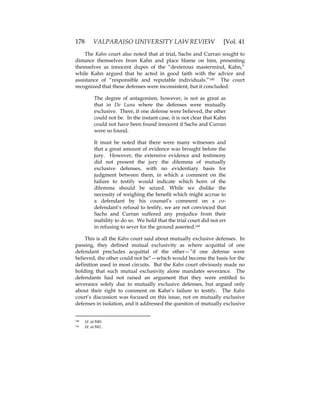 178 VALPARAISO UNIVERSITY LAW REVIEW [Vol. 41
The Kahn court also noted that at trial, Sachs and Curran sought to
distance themselves from Kahn and place blame on him, presenting
themselves as innocent dupes of the “dexterous mastermind, Kahn,”
while Kahn argued that he acted in good faith with the advice and
assistance of “responsible and reputable individuals.”140 The court
recognized that these defenses were inconsistent, but it concluded:
The degree of antagonism, however, is not as great as
that in De Luna where the defenses were mutually
exclusive. There, if one defense were believed, the other
could not be. In the instant case, it is not clear that Kahn
could not have been found innocent if Sachs and Curran
were so found.
It must be noted that there were many witnesses and
that a great amount of evidence was brought before the
jury. However, the extensive evidence and testimony
did not present the jury the dilemma of mutually
exclusive defenses, with no evidentiary basis for
judgment between them, in which a comment on the
failure to testify would indicate which horn of the
dilemma should be seized. While we dislike the
necessity of weighing the benefit which might accrue to
a defendant by his counsel’s comment on a co-
defendant’s refusal to testify, we are not convinced that
Sachs and Curran suffered any prejudice from their
inability to do so. We hold that the trial court did not err
in refusing to sever for the ground asserted.141
This is all the Kahn court said about mutually exclusive defenses. In
passing, they defined mutual exclusivity as where acquittal of one
defendant precludes acquittal of the other—”if one defense were
believed, the other could not be”—which would become the basis for the
definition used in most circuits. But the Kahn court obviously made no
holding that such mutual exclusivity alone mandates severance. The
defendants had not raised an argument that they were entitled to
severance solely due to mutually exclusive defenses, but argued only
about their right to comment on Kahn’s failure to testify. The Kahn
court’s discussion was focused on this issue, not on mutually exclusive
defenses in isolation, and it addressed the question of mutually exclusive
140 Id. at 840.
141 Id. at 841.
 