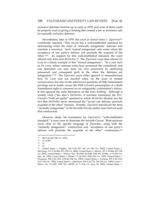 180 VALPARAISO UNIVERSITY LAW REVIEW [Vol. 41
exclusive defenses doctrine up to early in 1979, and none of them could
be properly read as giving a holding that created a per se severance rule
for mutually exclusive defenses.
Nevertheless, later in 1979, the court in United States v. Ziperstein151
confidently asserted, “This circuit has a well-established standard for
determining when the claim of ‘mutually antagonistic’ defenses will
mandate a severance. Such ‘mutual antagonism’ only exists where the
acceptance of one party’s defense will preclude the acquittal of the
other.”152 As support for this well-established standard, the court
offered only Kahn and McPartlin.153 The Ziperstein court then offered De
Luna as a classic example of this “mutual antagonism”: “In a case such
as De Luna, where someone must have possessed the contraband, and
one defendant can only deny his own possession by attributing
possession and consequent guilt to the other, the defenses are
antagonistic.”154 The Ziperstein court either ignored or misunderstood
how De Luna was not decided solely on the issue of mutual
exclusiveness, but also on the interwoven questions of Fifth Amendment
privilege not to testify versus the Fifth Circuit’s presumption of a Sixth
Amendment right to comment on an antagonistic codefendant’s silence.
It also ignored the same limitations on the Kahn holding. Although it
weakly cited (“see also”) McPartlin, it nowhere mentioned the D.C.
Circuit’s “both are guilty” standard to which McPartlin alluded, nor the
fact that McPartlin never mentioned the “accept one defense, preclude
acquittal of the other” formula. Notably, Ziperstein introduced the term
“mutually antagonistic” to the Seventh Circuit; earlier cases had not used
that construction.
However shaky the foundation for Ziperstein’s “well-established
standard,” it soon came to dominate the Seventh Circuit. Most opinions
stuck close to the specific language of Ziperstein, using both the
“mutually antagonistic” construction and “acceptance of one party’s
defense will preclude the acquittal of the other” construction.155
151 601 F.2d 281 (7th Cir. 1979).
152 Id. at 285.
153 Id.
154 Id.
155 United States v. Hughes, 310 F.3d 557, 563 n.8 (7th Cir. 2002); United States v.
McClurge, 311 F.3d 866, 871 (7th Cir. 2002); United States v. Mietus, 237 F.3d 866, 873 (7th
Cir. 2001); United States v. Wilson, Nos. 93-2109, 93-2148, 1994 WL 101906, at *4 (7th Cir.
Mar. 24, 1994); United States v. Dimas, 3 F.3d 1015, 1020 (7th Cir. 1993); United States v.
Chapman, 954 F.2d 1352, 1359-60 (7th Cir. 1992); United States v. Cochran, 955 F.2d 1116,
1121 (7th Cir. 1992); United States v. Hartmann, 958 F.2d 774, 786 (7th Cir. 1992); Carter v.
Peters, No. 91-1229, 1992 WL 145528, at *1 (7th Cir. June 29, 1992); United States v.
 