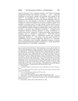 2006] The Misreading of Zafiro v. United States 181
Ziperstein stated its “rule” relatively forcefully: the “claim of ‘mutually
antagonistic’ defenses will mandate a severance . . . . only . . . where the
acceptance of one party’s defense will preclude the acquittal of the
other.”156 Yet although the term “mandate” is perfectly clear, the
remainder of the definition contains some possible ambiguity, since it is
different to say “will mandate a severance if” (which makes mutual
antagonism a sufficient condition for severance in itself) as against “will
mandate a severance only if (or only where)” (which can be read in
normal usage to describe either a sufficient condition or only a necessary
but insufficient condition, though in academic logic “only if” clearly only
describes a necessary but insufficient condition).157 Although many
subsequent decisions followed Ziperstein in using “mandate/d” or
similar terms such as “require/d,”158 others used weaker, less mandatory
language, such as: “should”;159 “justify/ied”;160 “Joint trials may be
found fundamentally unfair if codefendants present true ‘mutually
antagonistic defenses’”;161 “[A] district court may grant severance if
codefendants assert mutually antagonistic defenses”;162 or “Generally,
where co-defendants assert mutually antagonistic defenses, severance
must be granted [implying possible exceptions].”163 Nearly all opinions
followed Ziperstein’s “only where” construction.
Guerrero, 938 F.2d 725, 727-28 (7th Cir. 1991); United States v. Briscoe, 896 F.2d 1476, 1518
(7th Cir. 1990); United States v. Walters, 913 F.2d 388, 392 (7th Cir. 1990); United States v.
Turk, 870 F.2d 1304, 1306 (7th Cir. 1989); United States v. Mazzanti, 888 F.2d 1165, 1172 (7th
Cir. 1989); Madyun v. Young, 852 F.2d 1029, 1034 (7th Cir. 1988); United States v. Williams,
858 F.2d 1218, 1224 (7th Cir. 1988); United States v. Rollins, 862 F.2d 1282, 1289 (7th Cir.
1988); United States v. Bruun, 809 F.2d 397, 407 (7th Cir. 1987); United States v. Robinson,
783 F.2d 64, 68 n.2 (7th Cir. 1986); United States v. Goudy, 792 F.2d 664, 673 (7th Cir. 1986);
United States v. Hendrix, 752 F.2d 1226, 1232 (7th Cir. 1985); United States v. Gironda, 758
F.2d 1201, 1220 (7th Cir. 1985); United States v. Harris, 761 F.2d 394, 401 (7th Cir. 1985);
United States v. Keck, 773 F.2d 759, 765 (7th Cir. 1985); United States v. Centracchio, 774
F.2d 856, 861 (7th Cir. 1985); United States v. Hasting, 739 F.2d 1269, 1274 (7th Cir. 1984);
United States v. Banks, 687 F.2d 967, 973 (7th Cir. 1982); United States v. Moschiano, 695
F.2d 236, 246 (7th Cir. 1982); see also United States v. McAnderson, 914 F.2d 934, 949 (7th
Cir. 1990); United States v. Petullo, 709 F.2d 1178, 1181-82 (7th Cir. 1983).
156 601 F.2d at 285.
157 See HOWARD POSPESEL, INTRODUCTION TO LOGIC: PROPOSITIONAL LOGIC 41-45 (2d ed.
1984).
158 See, e.g., Williams, 858 F.2d at 1224; Goudy, 792 F.2d at 673; Hendrix, 752 F.2d at 1232;
Hasting, 739 F.2d at 1274.
159 See, e.g., Gironda, 758 F.2d at 1220; Keck, 773 F.2d at 765.
160 See, e.g., Bruun, 809 F.2d at 406.
161 Lewis v. Huch, 964 F.2d 670, 676 (7th Cir. 1992); Madyun, 852 F.2d at 1034.
162 United States v. Turk, 870 F.2d 1304, 1306 (7th Cir. 1989); United States v. Mazzanti,
888 F.2d 1165, 1172 (7th Cir. 1989) (actually quoting Turk but incorrectly attributing the
quotation to Goudy).
163 United States v. Rollins, 862 F.2d 1282, 1289 (7th Cir. 1988).
 