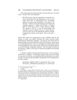 182 VALPARAISO UNIVERSITY LAW REVIEW [Vol. 41
A few other opinions introduced other versions of the rule. In United
States v. Shively,164 the court explained,
But Shively also casts his argument for severance in a
more conventional form by appealing to a line of cases
which hold that if codefendants have inconsistent
defenses severance must be granted if—but only if—the
defenses “conflict to the point of being irreconcilable and
mutually exclusive.” [citing United States v. Crawford
(5th Cir. 1978); United States v. Kopituk (11th Cir. 1982)].
The danger is that in a case of irreconcilable and
mutually exclusive defenses the jury is quite likely to
convict at least one of the defendants without carefully
weighing the evidence of his guilt. This is not such a
case.165
Shively thus noted two foreign-circuit cases, probably cited by the
defense in briefs, and briefly discussed the issues involved before
dismissing the defendant’s argument. The Shively court clearly did not
formally adopt a rule from the Fifth or Eleventh Circuits or create one of
its own through this dicta. But in a seemingly inexorable process similar
to what happened in most other circuits, Shively was soon being cited for
a rule that mutually antagonistic defenses “will only justify severance if
the defenses ‘conflict to the point of being irreconcilable and mutually
exclusive.’”166
A similar example of turning innocent dicta into a rule occurred in
United States v. Oglesby.167 In rejecting a typical claim of error for denial
of severance, the Oglesby court explained that the defendant was unable
to make a showing of any possibility of prejudicial error resulting from a
joint trial, noting,
Specifically, Oglesby failed to demonstrate that a joint
trial with a co-defendant proceeding pro se would raise
164 715 F.2d 260 (7th Cir. 1983).
165 Id. at 268.
166 United States v. Bruun, 809 F.2d 397, 406 (7th Cir. 1987); see also United States v.
Hartmann, 958 F.2d 774, 786-87 (7th Cir. 1995) (citing Shively); United States v. Emond, 935
F.2d 1511, 1514 (7th Cir. 1991) (quoting Bruun, quoting Shively); United States v. Oglesby,
764 F.2d 1273, 1276 (7th Cir. 1985); Rollins, 862 F.2d at 1289 (citing Shively for a rule that “if
codefendants have inconsistent defenses severance must be granted if—but only if—the
defenses conflict to the point of being irreconcilable and mutually exclusive”) (internal
quotations omitted).
167 764 F.2d 1273.
 