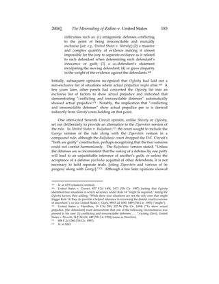 2006] The Misreading of Zafiro v. United States 183
difficulties such as: (1) antagonistic defenses conflicting
to the point of being irreconcilable and mutually
exclusive [see, e.g., United States v. Shively]; (2) a massive
and complex quantity of evidence making it almost
impossible for the jury to separate evidence as it related
to each defendant when determining each defendant’s
innocence or guilt; (3) a co-defendant’s statement
inculpating the moving defendant; (4) or gross disparity
in the weight of the evidence against the defendants.168
Initially, subsequent opinions recognized that Oglesby had laid out a
non-exclusive list of situations where actual prejudice might arise.169 A
few years later, other panels had converted the Oglesby list into an
exclusive list of factors to show actual prejudice and indicated that
demonstrating “conflicting and irreconcilable defenses” automatically
showed actual prejudice.170 Notably, the implication that “conflicting
and irreconcilable defenses” show actual prejudice per se is derived
indirectly from Shively’s non-holding on that point.
One often-cited Seventh Circuit opinion, unlike Shively or Oglesby,
set out deliberately to provide an alternative to the Ziperstein version of
the rule. In United States v. Buljubasic,171 the court sought to include the
George version of the rule along with the Ziperstein version in a
compound rule, although the Buljubasic court dropped the D.C. Circuit’s
“both are guilty” construction, perhaps recognizing that the two versions
could not coexist harmoniously. The Buljubasic version stated, “Unless
the defenses are so inconsistent that the making of a defense by one party
will lead to an unjustifiable inference of another’s guilt, or unless the
acceptance of a defense precludes acquittal of other defendants, it is not
necessary to hold separate trials. [citing Ziperstein and various of its
progeny along with George].”172 Although a few later opinions showed
168 Id. at 1276 (citations omitted).
169 United States v. Garner, 837 F.2d 1404, 1413 (7th Cir. 1987) (noting that Oglesby
identified four situations in which severance under Rule 14 “might be required,” listing the
Oglesby factors, then adding, “While these four situations are not the only ones that might
trigger Rule 14, they do provide a helpful reference in reviewing the district court’s exercise
of discretion”); see also United States v. Clark, 989 F.2d 1490, 1499 (7th Cir. 1993) (“might”).
170 United States v. Hamilton, 19 F.3d 350, 357-58 (7th Cir. 1994) (“To show actual
prejudice, [the defendant] must demonstrate that one of the following circumstances was
present in his case: (1) conflicting and irreconcilable defenses; . . . .”) (citing Clark); United
States v. Prewitt, 34 F.3d 436, 440 (7th Cir. 1994) (same as Hamilton).
171 808 F.2d 1260 (7th Cir. 1987).
172 Id. at 1263.
 