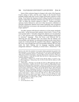 186 VALPARAISO UNIVERSITY LAW REVIEW [Vol. 41
Some of this confusion began to change in the wake of the Supreme
Court’s ruling in Zafiro, and the case’s origin in the Seventh Circuit
probably helped make that circuit’s judges particularly attentive to that
ruling. Even before the Supreme Court’s ruling, Seventh Circuit panels
began to adjust their standards and back away from the per se severance
“rule” to reflect the circuit’s opinion in Zafiro.184 Various post-Zafiro
opinions clearly followed it, and even if they borrowed a definition of
mutually antagonistic defenses from earlier authorities, they recognized
that the earlier per se severance rule associated with those authorities no
longer applied.185
Yet other opinions still showed confusion as to the proper standards
post-Zafiro. In the first post-Zafiro opinion, United States v. Goines,186 the
court quoted Zafiro’s “mutually antagonistic defenses are not prejudical
per se” and “prevent a jury from making a reliable judgment about guilt
or innocence” language. Then, the Goines court followed this by
observing how the defendant had “not shown that his defense was
irreconcilable with Sprinks’ [co-defendant’s] defense to the extent that to
acquit one would preclude the acquittal of the other[,]” suggesting that
the Goines court thought that such irreconcilable defenses did not come
under the Zafiro holding and its language regarding mutually
antagonistic defenses.187 Similarly, in United States v. Mohammad,188 the
however, only where the acceptance of one party’s defense precludes the acquittal of the
other defendant.”); see also Stomner v. Kolb, 903 F.2d 1123, 1127 (7th Cir. 1990) (referring to
“true ‘mutually antagonistic defenses’”); United States v. Turk, 870 F.2d 1304, 1306 (7th Cir.
1989) (same as Rollins); United States v. Mazzanti, 888 F.2d 1165, 1172 (7th Cir. 1989) (same
as Rollins); Madyun v. Yung, 852 F.2d 1029, 1034, 1035 (7th Cir. 1988) (referring to “true
‘mutually antagonistic defenses’”).
184 United States v. Williams, Nos. 91-2420, 91-242, 1992 WL 196911, at *4 (7th Cir. Aug.
17, 1992); United States v. Pedroza-Diaz, Nos. 91-1738. 91-1749, 1992 WL 196916, at *2 (7th
Cir. Aug. 16, 1992).
185 United States v. McClurge, 311 F.3d 866, 871 (7th Cir. 2002) (following Zafiro and
Mietus); United States v. Hughes, 310 F.3d 557, 563 & n.8 (7th Cir. 2002) (citing Dimas for
definition and following Zafiro); United States v. Mietus, 237 F.3d 866, 873-74 (7th Cir. 2001)
(citing Dimas for definition, following Zafiro, and expressing doubt that Romanello’s holding
survived Zafiro); United States v. Wilson, 237 F.3d 827, 835-36 (7th Cir. 2001) (following
Zafiro); United States v. Richardson, 130 F.3d 765, 777 (7th Cir. 1997) (following Zafiro);
United States v. Ramirez, 45 F.3d 1096, 1100 (7th Cir. 1995) (following Zafiro); United States
v. Wilson, Nos. 93-2109, 93-2148, 1994 WL 101906, at *4 (7th Cir. Mar. 24, 1994) (following
Zafiro); United States v. Dimas, 3 F.3d 1015, 1020 (7th Cir. 1993) (citing Cochran for
definition but following Zafiro); United States v. Rivera, 6 F.3d 431, 437 (7th Cir. 1993)
(following Zafiro); see also United States v. Bibb, Nos. 95-1155, 95-1242, 95-1244, 95-1516, 95-
2437, 1996 WL 102547, at *2 (7th Cir. Mar. 6, 1996).
186 988 F.2d 750 (7th Cir. 1993).
187 Id. at 781.
188 53 F.3d 1426 (7th Cir. 1995).
 