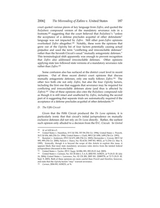 2006] The Misreading of Zafiro v. United States 187
court quoted various pieces of key language from Zafiro, and quoted the
Buljubasic compound version of the mandatory severance rule in a
footnote,189 suggesting that the court believed that Buljubasic’s “unless
the acceptance of a defense precludes acquittal of other defendants”
language was not impacted by Zafiro. Still other post-Zafiro opinions
overlooked Zafiro altogether.190 Notably, these were the opinions that
grew out of the Oglesby list of four factors potentially causing actual
prejudice and used the term “conflicting and irreconcilable defenses”
rather than the Seventh Circuit’s usual “mutually antagonistic defenses.”
This terminological shift apparently was enough to prevent recognition
that Zafiro also addressed irreconcilable defenses. Other opinions
applying state law followed state versions of a mandatory severance rule
rather than Zafiro.191
Some confusion also has surfaced at the district court level in recent
opinions. Out of three recent district court opinions that discuss
mutually antagonistic defenses, only one really follows Zafiro.192 The
other two both cite not only Zafiro, but also the four Oglesby factors,
including the first one that suggests that severance may be required for
conflicting and irreconcilable defenses alone (and thus is affected by
Zafiro).193 One of these opinions also cites the Buljubasic compound rule
as though it is still intact and unaffected by Zafiro, including the second
part of it suggesting that separate trials are automatically required if the
acceptance of a defense precludes acquittal of other defendants.194
D. The Fifth Circuit
Given that the Fifth Circuit produced the De Luna opinion, it is
particularly ironic that that circuit’s initial jurisprudence on mutually
exclusive defenses did not rely on De Luna directly. Rather, the earliest
such opinion only alluded to a decision from the D.C. Circuit. In United
189 Id. at 1432 & n.5.
190 United States v. Hamilton, 19 F.3d 350, 357-58 (7th Cir. 1994); United States v. Prewitt,
34 F.3d 436, 440 (7th Cir. 1994); United States v. Clark, 989 F.2d 1490, 1499 (7th Cir. 1993).
191 Rastafari v. Anderson, 278 F.3d 673, 688 (7th Cir. 2002); Hernandez v. Cowan, 200 F.3d
995, 999 (7th Cir. 2000); Nelson v. Haws, No. 92-4130, 1995 WL 98521, at *1 (7th Cir. Mar. 8,
1995). Ironically, though it is beyond the scope of this Article to explore this issue, it
appears likely that most state mandatory severance rules derive from the tainted federal
jurisprudence discussed in this Article.
192 United States v. Taylor, 293 F. Supp. 2d 884, 891, 892 (N.D. Ind. 2003).
193 United States v. Carman, No. 02 CR 464-1, 5, 6, 8, 2004 WL 1638231, at *5 (N.D. Ill. July
16, 2004); United States v. Lawrence, No. 02 CR 200, 2003 WL 22089778, at *2-*3 (N.D. Ill.
Sept. 9, 2003). Both of these opinions are more careful than Prewitt and Hamilton, however,
and state that the Oglesby factors “may” warrant severance.
194 Carman, 2004 WL 1638231, at *6.
 