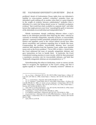 152 VALPARAISO UNIVERSITY LAW REVIEW [Vol. 41
problem);8 denial of Confrontation Clause rights from one defendant’s
inability to cross-examine another’s witnesses;9 prejudice from one
defendant’s guilt rubbing off on another when there is a great disparity
in the weight of evidence between codefendants;10 prejudice from a
defendant in a joint trial being denied access to “essential exculpatory
evidence” that would have been available in a separate trial;11 and other
factors that might prevent a jury from “assess[ing] the guilt or innocence
of the defendants on an individual and independent basis.”12
Wholly inconsistent, sharply conflicting defenses where a jury’s
belief in one defendant precludes their believing the other—referred to
variously as mutually antagonistic, mutually exclusive, or irreconcilable
defenses—represent another potentially prejudicial factor in joint trials.13
District and appellate courts in the various federal circuits have often
shown uncertainty and confusion regarding how to handle this issue.
Compounding the problem, irreconcilable defenses have received
relatively little attention from the Supreme Court, unlike more familiar
issues such as the Bruton problem.14 Yet in 1993, in Zafiro v. United States,
the Court addressed the issue of mutually antagonistic defenses and
gave instructions on how to handle them. In particular, the Court
contradicted existing practices in most circuits, which by then presumed
a mandatory severance rule for irreconcilable defenses, and held that
“[m]utually antagonistic defenses are not prejudicial per se.”15
Notwithstanding this effort at clarification, courts in various circuits
failed to recognize the significance of the Court’s ruling, and that it
applies equally to “irreconcilable” or “mutually exclusive” defenses as
8 See, e.g., Gray v. Maryland, 523 U.S. 185, 192-93 (1998); United States v. Gillam, 167
F.3d 1273, 1277 (9th Cir. 1999); United States v. Peterson, 140 F.3d 819, 821-22 (9th Cir.
1998).
9 See, e.g., United States v. Mayfield, 189 F.3d 895, 901 (9th Cir. 1999).
10 See, e.g., Desantis v. United States, 459 U.S. 1014 (1982); United States v. De Rosa, 670
F.2d 889, 898 (9th Cir. 1982), cert. denied. sub nom., Bertman v. United States, 459 U.S. 993
(1982); United States v. Mardian, 546 F.2d 973, 977-78 (D.C. Cir. 1976); United States v.
Donway, 447 F.2d 940, 943 (9th Cir. 1971).
11 Zafiro, 506 U.S. at 539; United States v. Gay, 567 F.2d 916, 918-20 (9th Cir. 1978); United
States v. Kaplan, 554 F.2d 958, 966 (9th Cir. 1977).
12 United States v. Tootick, 952 F.2d 1078, 1083 (9th Cir. 1991).
13 Id. at 1080-82; United States v. Berkowitz, 662 F.2d 1127, 1132-34 (5th Cir. 1981).
14 See generally Gray v. Maryland, 523 U.S. 185 (1998); Richardson v. Marsh, 481 U.S. 200
(1987); Bruton v. United States, 391 U.S. 123 (1968); United States v. Peterson, 140 F.3d 819
(9th Cir. 1998).
15 Zafiro, 506 U.S. at 537-38.
 