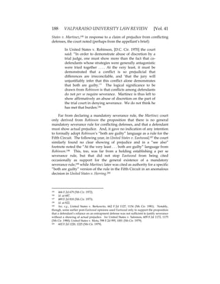 188 VALPARAISO UNIVERSITY LAW REVIEW [Vol. 41
States v. Martinez,195 in response to a claim of prejudice from conflicting
defenses, the court noted (perhaps from the appellant’s brief):
In United States v. Robinson, [D.C. Cir. 1970] the court
said: “In order to demonstrate abuse of discretion by a
trial judge, one must show more than the fact that co-
defendants whose strategies were generally antagonistic
were tried together . . . . At the very least, it must be
demonstrated that a conflict is so prejudicial that
differences are irreconcilable, and ‘that the jury will
unjustifiably infer that this conflict alone demonstrates
that both are guilty.’” The logical significance to be
drawn from Robinson is that conflicts among defendants
do not per se require severance. Martinez is thus left to
show affirmatively an abuse of discretion on the part of
the trial court in denying severance. We do not think he
has met that burden.196
Far from declaring a mandatory severance rule, the Martinez court
only derived from Robinson the proposition that there is no general
mandatory severance rule for conflicting defenses, and that a defendant
must show actual prejudice. And, it gave no indication of any intention
to formally adopt Robinson’s “both are guilty” language as a rule for the
Fifth Circuit. The following year, in United States v. Eastwood,197 the court
similarly found no clear showing of prejudice and in a “see also”
footnote noted the “At the very least . . . both are guilty” language from
Robinson.198 This, too, was far from a holding establishing a per se
severance rule, but that did not stop Eastwood from being cited
occasionally as support for the general existence of a mandatory
severance rule,199 while Martinez later was cited as authority for a specific
“both are guilty” version of the rule in the Fifth Circuit in an anomalous
decision in United States v. Herring.200
195 466 F.2d 679 (5th Cir. 1972).
196 Id. at 687.
197 489 F.2d 818 (5th Cir. 1973).
198 Id. at 822.
199 See, e.g., United States v. Berkowitz, 662 F.2d 1127, 1134 (5th Cir. 1981). Notably,
though, some earlier post-Eastwood opinions used Eastwood only to support the proposition
that a defendant’s reliance on an entrapment defense was not sufficient to justify severance
without a showing of actual prejudice. See United States v. Salomon, 609 F.2d 1172, 1175
(5th Cir. 1980); United States v. Mota, 598 F.2d 995, 1001 (5th Cir. 1979).
200 602 F.2d 1220, 1225 (5th Cir. 1979).
 