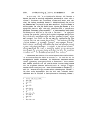 2006] The Misreading of Zafiro v. United States 189
The next early Fifth Circuit opinion after Martinez and Eastwood to
address the issue of mutually antagonistic defenses was United States v.
Johnson.201 In Johnson, two defendants, Johnson and Smith, were tried
jointly for passing counterfeit money.202 Johnson claimed that he was
not present when the charged crime was committed. Smith confessed to
having passed the bills but denied intent because he claimed to be a
government informer who knowingly passed the bills to a third party
who knew the money to be counterfeit.203 In his confession, Smith stated
that Johnson was with him at the scene of the crime.204 The only other
person at the scene, the recipient of the counterfeit money, testified only
that he believed it was Johnson who was there based on Johnson’s height
and comments from Smith, but did not know for certain who the third
person at the scene was because it was dark.205 Thus Smith provided the
principal evidence to contradict Johnson’s non-presence defense.206
Smith’s attorney, and Smith while taking the stand and affirming his out-
of-court confession, seized every opportunity to incriminate Johnson.207
Johnson predicted this result in a pre-trial motion for severance, and
moved again for severance during and after trial after his prediction
proved correct.208 The district court denied all these motions.209
On these facts, the Johnson court held that Johnson had been denied a
fair trial and reversed for denial of severance.210 The court did not use
the expression “second prosecutor,” but emphasized how Smith and his
counsel aggressively portrayed Johnson as the villain.211 It also stressed
how Smith’s testimony was the primary basis for convicting Johnson
since the recipient’s uncertain testimony would be “enough to support
Johnson’s conviction [but] was clearly not sufficient to compel it[,]”212
such that “Smith was the government’s best witness against Johnson.”213
The court noted reprovingly that the trial court admitted Smith’s
confession with no deletions of the statements incriminating Johnson.214
201 478 F.2d 1129 (5th Cir. 1973).
202 Id. at 1130.
203 Id. at 1132.
204 Id.
205 Id. at 1133.
206 Id.
207 Id. at 1132-33.
208 Id. at 1131-32.
209 Id.
210 Id. at 1131, 1134.
211 Id. at 1132-33.
212 Id. at 1133.
213 Id.
214 Id. at 1133 & n.5.
 