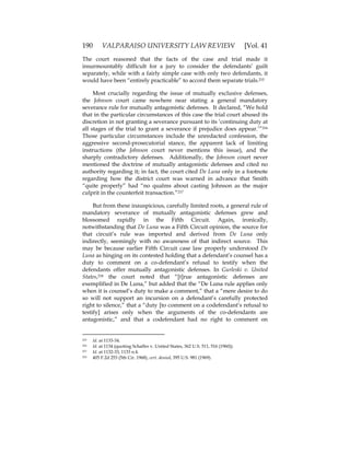 190 VALPARAISO UNIVERSITY LAW REVIEW [Vol. 41
The court reasoned that the facts of the case and trial made it
insurmountably difficult for a jury to consider the defendants’ guilt
separately, while with a fairly simple case with only two defendants, it
would have been “entirely practicable” to accord them separate trials.215
Most crucially regarding the issue of mutually exclusive defenses,
the Johnson court came nowhere near stating a general mandatory
severance rule for mutually antagonistic defenses. It declared, “We hold
that in the particular circumstances of this case the trial court abused its
discretion in not granting a severance pursuant to its ‘continuing duty at
all stages of the trial to grant a severance if prejudice does appear.’”216
Those particular circumstances include the unredacted confession, the
aggressive second-prosecutorial stance, the apparent lack of limiting
instructions (the Johnson court never mentions this issue), and the
sharply contradictory defenses. Additionally, the Johnson court never
mentioned the doctrine of mutually antagonistic defenses and cited no
authority regarding it; in fact, the court cited De Luna only in a footnote
regarding how the district court was warned in advance that Smith
“quite properly” had “no qualms about casting Johnson as the major
culprit in the counterfeit transaction.”217
But from these inauspicious, carefully limited roots, a general rule of
mandatory severance of mutually antagonistic defenses grew and
blossomed rapidly in the Fifth Circuit. Again, ironically,
notwithstanding that De Luna was a Fifth Circuit opinion, the source for
that circuit’s rule was imported and derived from De Luna only
indirectly, seemingly with no awareness of that indirect source. This
may be because earlier Fifth Circuit case law properly understood De
Luna as hinging on its contested holding that a defendant’s counsel has a
duty to comment on a co-defendant’s refusal to testify when the
defendants offer mutually antagonistic defenses. In Gurleski v. United
States,218 the court noted that “[t]rue antagonistic defenses are
exemplified in De Luna,” but added that the “De Luna rule applies only
when it is counsel’s duty to make a comment,” that a “mere desire to do
so will not support an incursion on a defendant’s carefully protected
right to silence,” that a “duty [to comment on a codefendant’s refusal to
testify] arises only when the arguments of the co-defendants are
antagonistic,” and that a codefendant had no right to comment on
215 Id. at 1133-34.
216 Id. at 1134 (quoting Schaffer v. United States, 362 U.S. 511, 516 (1960)).
217 Id. at 1132-33, 1133 n.4.
218 405 F.2d 253 (5th Cir. 1968), cert. denied, 395 U.S. 981 (1969).
 