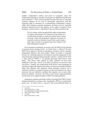 2006] The Misreading of Zafiro v. United States 191
another codefendant’s silence and faced no prejudice when the
codefendant desiring to comment would gain no significant benefit from
such comment.219 Thus, Gurleski pointed out how the issue of mutually
exclusive defenses in De Luna is inextricably interwoven with the
supposed right to comment on a nontestifying codefendant’s silence,
rather than creating a general mandatory severance rule for mutually
exclusive defenses even in the absence of the right to comment issue.
Similarly, in United States v. Nakaladski,220 the court discussed how the
DeLuna ruling, which recognized the right of defendants
in certain circumstances to comment on the failure of a
co-defendant to testify, is, however, limited only to those
occasions where the defendants’ defenses are based on
mutually exclusive theories of guilt that would create a
duty upon counsel to comment upon the refusal of the
other defendant to testify.221
So in forming its mandatory severance rule, the Fifth Circuit misread
an opinion from a foreign circuit. In United States v. Wilson,222 the first
Fifth Circuit opinion to declare a mandatory severance rule for mutually
antagonistic defenses, the court stated, “Before severance is required
because of conflicting defenses, the defenses must be antagonistic to the
extent that they approach being mutually exclusive. [citing United States
v. Kahn, (7th Cir. 1967)].”223 As already discussed, Kahn said no such
thing. The Wilson court offered no other authority for this early
statement of the rule—not De Luna itself, not Martinez or Eastwood, and
not Johnson. Notably, the construction of the Wilson court’s language on
mutually antagonistic defenses also allows at least two possible readings:
either that defenses that approach being mutually exclusive are a
sufficient condition to require severance, or that such defenses are only a
necessary but not sufficient condition that requires one or more other
factors in addition. However, the Wilson court’s loose “approach being”
construction never appeared again in Fifth Circuit jurisprudence.
Subsequent opinions gradually further developed the Fifth Circuit’s
incipient mandatory severance rule. Specifically, 1978 was a particularly
active year. In United States v. Bynum,224 the court followed Wilson in
219 Id. at 265.
220 481 F.2d 289 (5th Cir. 1973).
221 Id. at 302 (citations omitted) (citing Gurleski).
222 500 F.2d 715 (5th Cir. 1974).
223 Id. at 723.
224 566 F.2d 914 (5th Cir. 1978).
 