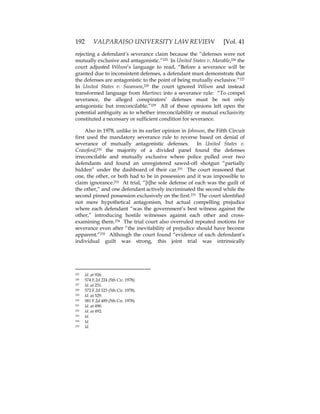 192 VALPARAISO UNIVERSITY LAW REVIEW [Vol. 41
rejecting a defendant’s severance claim because the “defenses were not
mutually exclusive and antagonistic.”225 In United States v. Marable,226 the
court adjusted Wilson’s language to read, “Before a severance will be
granted due to inconsistent defenses, a defendant must demonstrate that
the defenses are antagonistic to the point of being mutually exclusive.”227
In United States v. Swanson,228 the court ignored Wilson and instead
transformed language from Martinez into a severance rule: “To compel
severance, the alleged conspirators’ defenses must be not only
antagonistic but irreconcilable.”229 All of these opinions left open the
potential ambiguity as to whether irreconcilability or mutual exclusivity
constituted a necessary or sufficient condition for severance.
Also in 1978, unlike in its earlier opinion in Johnson, the Fifth Circuit
first used the mandatory severance rule to reverse based on denial of
severance of mutually antagonistic defenses. In United States v.
Crawford,230 the majority of a divided panel found the defenses
irreconcilable and mutually exclusive where police pulled over two
defendants and found an unregistered sawed-off shotgun “partially
hidden” under the dashboard of their car.231 The court reasoned that
one, the other, or both had to be in possession and it was impossible to
claim ignorance.232 At trial, “[t]he sole defense of each was the guilt of
the other,” and one defendant actively incriminated the second while the
second pinned possession exclusively on the first.233 The court identified
not mere hypothetical antagonism, but actual compelling prejudice
where each defendant “was the government’s best witness against the
other,” introducing hostile witnesses against each other and cross-
examining them.234 The trial court also overruled repeated motions for
severance even after “the inevitability of prejudice should have become
apparent.”235 Although the court found “evidence of each defendant’s
individual guilt was strong, this joint trial was intrinsically
225 Id. at 926.
226 574 F.2d 224 (5th Cir. 1978).
227 Id. at 231.
228 572 F.2d 523 (5th Cir. 1978).
229 Id. at 529.
230 581 F.2d 489 (5th Cir. 1978).
231 Id. at 490.
232 Id. at 492.
233 Id.
234 Id.
235 Id.
 