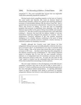 2006] The Misreading of Zafiro v. United States 193
prejudicial.”236 The court concluded that “[a] fair trial was impossible
under these inherently prejudicial conditions.”237
Having found actual compelling prejudice on the facts in Crawford,
the court could, and basically did, reach its decision based on
demonstrated prejudice without any general rule requiring mandatory
severance of irreconcilable defenses, like the Johnson court did. Such a
general rule was not necessary to the decision. However, the court cited
Wilson and Swanson in stating, “To cause the type of compelling
prejudice that prevents co-defendants from obtaining a fair trial, the
defenses must conflict to the point of being irreconcilable and mutually
exclusive.”238 Thus the Crawford court presumed such a rule rather than
creating it. However, the court did not address whether or not jury
instructions could have mitigated the prejudice in Crawford. Like its
predecessors, Crawford’s statement of the rule remains somewhat
ambiguous as to whether defenses conflicting to the point of being
irreconcilable and mutually exclusive constitute a merely necessary or
sufficient condition for mandatory severance.
Notably, although the Crawford court cited Johnson for how
antagonistic defenses can cause incurable prejudice, it did not cite it for a
per se severance rule.239 It mentioned De Luna only in a footnote citing
Gurleski, noting, “One of the factors that caused this court to require a
severance in De Luna . . . has been said to have been the antagonism of
the defenses asserted by the co-defendants.”240 This modest statement
seems to recognize that De Luna did not treat mutually exclusive
defenses as an independent basis for mandatory severance absent the
other interwoven factors in that case. As such, the only basis for the
“rule” stated in Crawford was the unfounded dicta from Swanson and
Wilson that resulted from misreadings of earlier opinions.
The next major milestone in the development of the Fifth Circuit’s
mandatory severance rule came at the end of 1981 in United States v.
Berkowitz,241 which would become one of the most influential opinions on
the issue throughout federal jurisprudence. In rejecting defendants’
claims of abuse of discretion from denial of severance of mutually
antagonistic defenses, the Berkowitz court reflected at greater length than
236 Id.
237 Id.
238 Id. at 491.
239 Id.
240 Id. at 491 n.1.
241 662 F.2d 1127 (5th Cir. 1981).
 