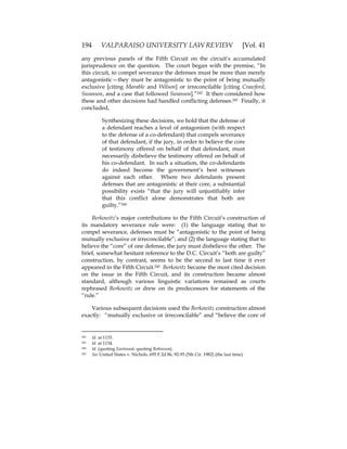 194 VALPARAISO UNIVERSITY LAW REVIEW [Vol. 41
any previous panels of the Fifth Circuit on the circuit’s accumulated
jurisprudence on the question. The court began with the premise, “In
this circuit, to compel severance the defenses must be more than merely
antagonistic—they must be antagonistic to the point of being mutually
exclusive [citing Marable and Wilson] or irreconcilable [citing Crawford,
Swanson, and a case that followed Swanson].”242 It then considered how
these and other decisions had handled conflicting defenses.243 Finally, it
concluded,
Synthesizing these decisions, we hold that the defense of
a defendant reaches a level of antagonism (with respect
to the defense of a co-defendant) that compels severance
of that defendant, if the jury, in order to believe the core
of testimony offered on behalf of that defendant, must
necessarily disbelieve the testimony offered on behalf of
his co-defendant. In such a situation, the co-defendants
do indeed become the government’s best witnesses
against each other. Where two defendants present
defenses that are antagonistic at their core, a substantial
possibility exists “that the jury will unjustifiably infer
that this conflict alone demonstrates that both are
guilty.”244
Berkowitz’s major contributions to the Fifth Circuit’s construction of
its mandatory severance rule were: (1) the language stating that to
compel severance, defenses must be “antagonistic to the point of being
mutually exclusive or irreconcilable”; and (2) the language stating that to
believe the “core” of one defense, the jury must disbelieve the other. The
brief, somewhat hesitant reference to the D.C. Circuit’s “both are guilty”
construction, by contrast, seems to be the second to last time it ever
appeared in the Fifth Circuit.245 Berkowitz became the most cited decision
on the issue in the Fifth Circuit, and its construction became almost
standard, although various linguistic variations remained as courts
rephrased Berkowitz or drew on its predecessors for statements of the
“rule.”
Various subsequent decisions used the Berkowitz construction almost
exactly: “mutually exclusive or irreconcilable” and “believe the core of
242 Id. at 1133.
243 Id. at 1134.
244 Id. (quoting Eastwood, quoting Robinson).
245 See United States v. Nichols, 695 F.2d 86, 92-93 (5th Cir. 1982) (the last time).
 