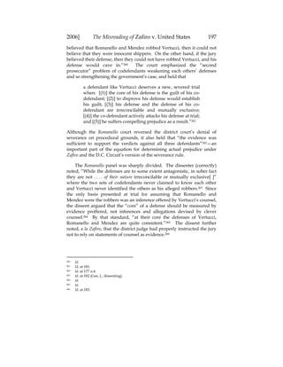 2006] The Misreading of Zafiro v. United States 197
believed that Romanello and Mendez robbed Vertucci, then it could not
believe that they were innocent shippers. On the other hand, if the jury
believed their defense, then they could not have robbed Vertucci, and his
defense would cave in.”260 The court emphasized the “second
prosecutor” problem of codefendants weakening each others’ defenses
and so strengthening the government’s case, and held that
a defendant like Vertucci deserves a new, severed trial
when: [(1)] the core of his defense is the guilt of his co-
defendant; [(2)] to disprove his defense would establish
his guilt; [(3)] his defense and the defense of his co-
defendant are irreconcilable and mutually exclusive;
[(4)] the co-defendant actively attacks his defense at trial;
and [(5)] he suffers compelling prejudice as a result.”261
Although the Romanello court reversed the district court’s denial of
severance on procedural grounds, it also held that “the evidence was
sufficient to support the verdicts against all three defendants”262—an
important part of the equation for determining actual prejudice under
Zafiro and the D.C. Circuit’s version of the severance rule.
The Romanello panel was sharply divided. The dissenter (correctly)
noted, “While the defenses are to some extent antagonistic, in sober fact
they are not . . . . of their nature irreconcilable or mutually exclusive[ ]”
where the two sets of codefendants never claimed to know each other
and Vertucci never identified the others as his alleged robbers.263 Since
the only basis presented at trial for assuming that Romanello and
Mendez were the robbers was an inference offered by Vertucci’s counsel,
the dissent argued that the “core” of a defense should be measured by
evidence proffered, not inferences and allegations devised by clever
counsel.264 By that standard, “at their core the defenses of Vertucci,
Romanello and Mendez are quite consistent.”265 The dissent further
noted, a la Zafiro, that the district judge had properly instructed the jury
not to rely on statements of counsel as evidence.266
260 Id.
261 Id. at 181.
262 Id. at 177 n.4.
263 Id. at 182 (Gee, J., dissenting).
264 Id.
265 Id.
266 Id. at 183.
 
