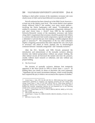 200 VALPARAISO UNIVERSITY LAW REVIEW [Vol. 41
holding or cited earlier versions of the mandatory severance rule were
clearly aware of Zafiro and at least followed it on some points.281
Not all confusion has been cleared up in the Fifth Circuit, however—
at least not at the district court level. One recent district court opinion
closely followed Zafiro,282 but another, even more recent opinion—
involving the Enron bankruptcy—still stated, “Co-defendants are
entitled to severance when they demonstrate antagonistic defenses[ ]”
and cited United States v. Rocha283 from 1990 for the traditional
Berkowitz/Romanello version of the mandatory severance rule before
citing Zafiro’s requirement that severance should be granted only if there
is a serious risk that joint trial would compromise a specific trial right of
a defendant or prevent the jury from making a reliable judgment about
guilt or innocence.284 The juxtaposition of the two cited authorities
implies a lingering unawareness that Zafiro rejected the very sort of per
se severance rule stated in Rocha, perhaps due to terminological
confusion between “mutually antagonistic” and “mutually exclusive.”
After the D.C., Seventh, and Fifth Circuits pioneered the
introduction and entrenchment of the mutually exclusive defenses
doctrine into federal jurisprudence without any proper holding, the
other federal circuits all borrowed the tainted rule from the pioneers,
usually without much research or reflection, and also without any
proper holding.
E. The First Circuit
The doctrine of mutually exclusive defenses first tentatively
appeared in the First Circuit in 1978 in United States v. Luna.285 In
holding there was clearly no abuse of discretion, the court explained,
“Appellants did not assert inconsistent defenses, which would possibly
have required the jury to believe one accused at the expense of another,”
281 United States v. Solis, 299 F.3d 420, 442 (5th Cir. 2002) (following Rocha regarding
codefendant’s admitting to conspiracy not requiring severance but also noting Zafiro
ruling); United States v. Neal, 27 F.3d 1035, 1045-47 (5th Cir. 1994) (citing definition of
antagonistic defenses from Rojas-Martinez, Romanello, and Berkowitz, but noting Zafiro’s
holding that mutually antagonistic defenses are not prejudicial per se and following
Stouffer on the curative power of limiting instructions).
282 Perkins v. United States, No. Civ. A. 300 CV 2042 M, 2002 WL 368523, at *8-*9 (N.D.
Tex. Mar. 6, 2002).
283 598 F.2d 995, 1001 (5th Cir. 1979).
284 United States v. Causey, No. CRIM. H-04-0251, 2004 WL 2414438, at *10 (S.D. Tex. Oct.
19, 2004).
285 585 F.2d 1, 5 (1st Cir. 1978).
 