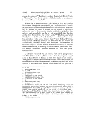 2006] The Misreading of Zafiro v. United States 201
among other reasons.286 For this proposition, the court cited United States
v. Martinez,287 a First Circuit opinion which, ironically, never discusses
inconsistent defenses directly.288
In 1980, the First Circuit followed the example of most other circuits
in borrowing the doctrine from other circuits. In United States v. Davis,289
the court reasoned that antagonistic defenses do not require severance
per se. “Rather, to obtain severance on the ground of conflicting
defenses, it must be demonstrated that the conflict is so prejudicial that
defenses are irreconcilable, and the jury will unjustifiably infer that this
conflict alone demonstrates that both are guilty.”290 The Davis court cited
United States v. Ehrlichman291 and United States v. Robinson292 from the
D.C. Circuit, as well as United States v. Becker293 from the Fourth Circuit,
which in turn cited only Robinson and Ehrlichman for the rule.294 In
United States v. Talavera,295 a First Circuit panel cited Davis and Becker for
the same supposed rule.296 Talavera thereafter became for a time the
most salient authority on mutually exclusive defenses in the First Circuit,
and various subsequent decisions followed its “both are guilty”
construction.297
A different version of the rule entered First Circuit jurisprudence
with United States v. Arruda,298 in which a First Circuit panel moved
closer to the definition of the rule in most other circuits when it stated,
“Antagonism of defenses requires severance only where the defenses are
so inconsistent that the jury would have to believe one defendant at the
expense of the other; the conflict alone establishes the guilt of a
286 Id. at 5.
287 479 F.2d 824 (1st Cir. 1973).
288 Id. at 828.
289 623 F.2d 188 (1st Cir. 1980).
290 Id. at 194-95.
291 546 F.2d 910, 929 (1st Cir. 1976).
292 432 F.2d 1348, 1351 (1st Cir. 1970).
293 585 F.2d 703, 707 (1st Cir. 1978).
294 Id.
295 668 F.2d 625 (1st Cir. 1982).
296 Id. at 630.
297 United States v. Serafino, 218 F.3d 327, 329-30 (1st Cir. 2002) (citing Talavera and
combining the Talavera version of the rule with another version); United States v. Smith, 46
F.3d 1223, 1230-31 (1st Cir. 1995) (giving the Talavera version of the rule along with another
version); United States v. Brennan, 994 F.2d 918, 925 (1st Cir. 1993); United States v.
Luciano Pacheco, 794 F.2d 7, 8 (1st Cir. 1986); United States v. Porter, 764 F.2d 1, 12 (1st Cir.
1985) (inaccurately citing Luna as well as Talavera for the “both are guilty” version of the
rule); United States v. Bautista, 731 F.2d 97, 100 (1st Cir. 1984); United States v. Rush, 738
F.2d 497, 514 (1st Cir. 1984).
298 715 F.2d 671 (1st Cir. 1983).
 