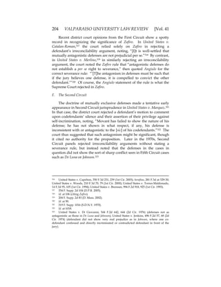 204 VALPARAISO UNIVERSITY LAW REVIEW [Vol. 41
Recent district court opinions from the First Circuit show a spotty
record in recognizing the significance of Zafiro. In United States v.
Catalan-Roman,317 the court relied solely on Zafiro in rejecting a
defendant’s irreconcilability argument, noting, “[I]t is well-settled that
mutually antagonistic defenses are not prejudicial per se.”318 By contrast,
in United States v. Merlino,319 in similarly rejecting an irreconcilability
argument, the court noted the Zafiro rule that “antagonistic defenses do
not establish a per se right to severance,” then quoted Angiulo for the
correct severance rule: “‘[T]he antagonism in defenses must be such that
if the jury believes one defense, it is compelled to convict the other
defendant.’”320 Of course, the Angiulo statement of the rule is what the
Supreme Court rejected in Zafiro.
F. The Second Circuit
The doctrine of mutually exclusive defenses made a tentative early
appearance in Second Circuit jurisprudence in United States v. Marquez.321
In that case, the district court rejected a defendant’s motion to comment
upon codefendants’ silence and their assertion of their privilege against
self-incrimination, noting, “Movant has failed to show the nature of his
defense; he has not shown in what respect, if any, his defense is
inconsistent with or antagonistic to the [sic] of his codefendants.”322 The
court thus suggested that such antagonism might be significant, though
it cited no authority for the proposition. Later in the 1970s, Second
Circuit panels rejected irreconcilability arguments without stating a
severance rule, but instead noted that the defenses in the cases in
question did not show the sort of sharp conflict seen in Fifth Circuit cases
such as De Luna or Johnson.323
316 United States v. Capelton, 350 F.3d 231, 239 (1st Cir. 2003); Serafino, 281 F.3d at 329-30;
United States v. Woods, 210 F.3d 70, 79 (1st Cir. 2000); United States v. Torres-Maldonado,
14 F.3d 95, 105 (1st Cir. 1994); United States v. Brennan, 994 F.2d 918, 925 (1st Cir. 1993).
317 354 F. Supp. 2d 104 (D.P.R. 2005).
318 Id. at 106 (citing Zafiro).
319 204 F. Supp. 2d 83 (D. Mass. 2002).
320 Id. at 90.
321 319 F. Supp. 1016 (S.D.N.Y. 1970).
322 Id. at 1018.
323 United States v. Di Giovanni, 544 F.2d 642, 644 (2d Cir. 1976) (defenses not as
antagonistic as those in De Luna and Johnson); United States v. Jenkins, 496 F.2d 57, 68 (2d
Cir. 1974) (defendant did not show very real prejudice as in Johnson, where one co-
defendant confessed and directly incriminated or contradicted defendant in front of the
jury).
 