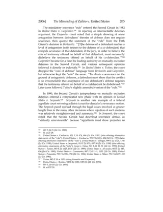 2006] The Misreading of Zafiro v. United States 205
The mandatory severance “rule” entered the Second Circuit in 1982
in United States v. Carpentier.324 In rejecting an irreconcilable defenses
argument, the Carpentier court noted that a simple showing of some
antagonism between defendants’ theories of defense does not require
severance, then quoted the statement of the “rule” from the Fifth
Circuit’s decision in Berkowitz: “‘[T]he defense of a defendant reaches a
level of antagonism (with respect to the defense of a co-defendant) that
compels severance of that defendant, if the jury, in order to believe the
core of testimony offered on behalf of that defendant, must necessarily
disbelieve the testimony offered on behalf of his co-defendant.’”325
Carpentier became for a time the leading authority on mutually exclusive
defenses in the Second Circuit, and various subsequent opinions
followed it directly or indirectly.326 In United States v. Tutino, the court
dropped the “core of defense” language from Berkowitz and Carpentier,
but otherwise kept the “rule” the same: “To obtain a severance on the
ground of antagonistic defenses, a defendant must show that the conflict
is so irreconcilable that acceptance of one defendant’s defense requires
that the testimony offered on behalf of a codefendant be disbelieved.”327
Later cases followed Tutino’s slightly amended version of the “rule.”328
In 1990, the Second Circuit’s jurisprudence on mutually exclusive
defenses entered a complicated new phase with its opinion in United
States v. Serpoosh.329 Serpoosh is another rare example of a federal
appellate court reversing a district court for denial of a severance motion.
The Serpoosh panel worked through the legal issues involved at greater
length than in the many other decisions where rejection of such motions
was relatively straightforward and automatic.330 In Serpoosh, the court
noted that the Second Circuit had described severance denials as
“virtually unreviewable” because “appellants must show prejudice so
324 689 F.2d 21 (2d Cir. 1982).
325 Id. at 27-28.
326 United States v. Cardascia, 951 F.2d 474, 484 (2d Cir. 1991) (also offering alternative
statements of the “rule”); United States v. Cardascia, 951 F.2d 474, 484 (2d Cir. 1991) (also
offering alternative statements of the “rule”); United States v. Villegas, 899 F.2d 1324, 1346
(2d Cir. 1990); United States v. Serpoosh, 919 F.2d 835, 837-38 (2d Cir. 1990) (also offering
alternative statements of the “rule”); Grant v. Hoke, 921 F.2d 28, 31 (2d Cir. 1990); United
States v. Tutino, 883 F.2d 1125, 1130 (2d Cir. 1989); United States v. Alvarado, 882 F.2d 645,
656 (1st Cir. 1989); United States v. Casamento, 887 F.2d 1141, 1153 (2d Cir. 1989); United
States v. Potamitis, 739 F.2d 784, 790 (2d Cir. 1984); United States v. Sliker, 751 F.2d 477, 492
(2d Cir. 1984).
327 Tutino, 883 F.2d at 1130 (citing Potamitis and Carpentier).
328 United States v. Benitez, 920 F.2d 1080, 1085-86 (2d Cir. 1990).
329 919 F.2d 835 (2d Cir. 1990).
330 Id. at 837-39.
 