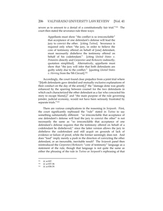 206 VALPARAISO UNIVERSITY LAW REVIEW [Vol. 41
severe as to amount to a denial of a constitutionally fair trial.”331 The
court then stated the severance rule three ways:
Appellants must show “the conflict is so irreconcilable”
that acceptance of one defendant’s defense will lead the
jury to convict the other. [citing Tutino]. Severance is
required only when “the jury, in order to believe the
core of testimony offered on behalf of [one] defendant,
must necessarily disbelieve the testimony offered on
behalf of his codefendant.” [citing United States v.
Potamitis directly and Carpentier and Berkowitz indirectly;
quotation simplified]. Alternatively, appellants must
show that “the jury will infer that both defendants are
guilty solely due to the conflict.” [quoting United States
v. Herring from the 5th Circuit].332
Accordingly, the court found clear prejudice from a joint trial where
“[b]oth defendants gave detailed and mutually exclusive explanations of
their conduct on the day of the arrest[,]” the “damage done was greatly
enhanced by the sparring between counsel for the two defendants in
which each characterized the other defendant as a liar who concocted his
story to escape blame[,]” and “the main purpose of the rule governing
joinder, judicial economy, would not have been seriously frustrated by
separate trials.”333
There are various complications in the reasoning in Serpoosh. First,
the court significantly rephrased the “rule” stated in Tutino to say
something substantially different: “so irreconcilable that acceptance of
one defendant’s defense will lead the jury to convict the other” is not
necessarily the same as “so irreconcilable that acceptance of one
defendant’s defense requires that the testimony offered on behalf of a
codefendant be disbelieved,” since the latter version allows the jury to
disbelieve the codefendant and still acquit on grounds of lack of
evidence or failure of proof, while the former seemingly does not. And
does “lead” imply merely a push in the direction of convicting the other
defendant, or an inexorable, inevitable result? The Serpoosh panel then
reintroduced the Carpentier/Berkowitz “core of testimony” language as a
statement of the rule, though that language is not quite the same as
either the phrasing of the rule in Tutino or Serpoosh’s rephrasing of that
331 Id. at 837.
332 Id. at 837-38.
333 Id. at 838-39.
 