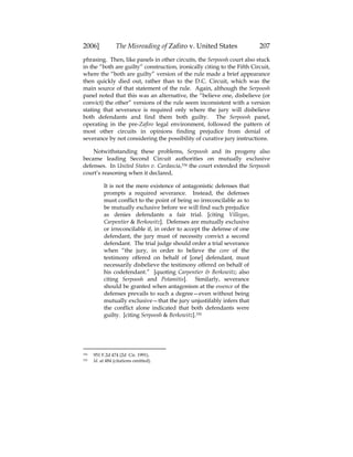 2006] The Misreading of Zafiro v. United States 207
phrasing. Then, like panels in other circuits, the Serpoosh court also stuck
in the “both are guilty” construction, ironically citing to the Fifth Circuit,
where the “both are guilty” version of the rule made a brief appearance
then quickly died out, rather than to the D.C. Circuit, which was the
main source of that statement of the rule. Again, although the Serpoosh
panel noted that this was an alternative, the “believe one, disbelieve (or
convict) the other” versions of the rule seem inconsistent with a version
stating that severance is required only where the jury will disbelieve
both defendants and find them both guilty. The Serpoosh panel,
operating in the pre-Zafiro legal environment, followed the pattern of
most other circuits in opinions finding prejudice from denial of
severance by not considering the possibility of curative jury instructions.
Notwithstanding these problems, Serpoosh and its progeny also
became leading Second Circuit authorities on mutually exclusive
defenses. In United States v. Cardascia,334 the court extended the Serpoosh
court’s reasoning when it declared,
It is not the mere existence of antagonistic defenses that
prompts a required severance. Instead, the defenses
must conflict to the point of being so irreconcilable as to
be mutually exclusive before we will find such prejudice
as denies defendants a fair trial. [citing Villegas,
Carpentier & Berkowitz]. Defenses are mutually exclusive
or irreconcilable if, in order to accept the defense of one
defendant, the jury must of necessity convict a second
defendant. The trial judge should order a trial severance
when “the jury, in order to believe the core of the
testimony offered on behalf of [one] defendant, must
necessarily disbelieve the testimony offered on behalf of
his codefendant.” [quoting Carpentier & Berkowitz; also
citing Serpoosh and Potamitis]. Similarly, severance
should be granted when antagonism at the essence of the
defenses prevails to such a degree—even without being
mutually exclusive—that the jury unjustifably infers that
the conflict alone indicated that both defendants were
guilty. [citing Serpoosh & Berkowitz].335
334 951 F.2d 474 (2d Cir. 1991).
335 Id. at 484 (citations omitted).
 