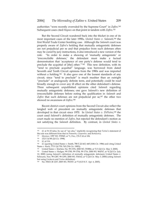 2006] The Misreading of Zafiro v. United States 209
authorities “were recently overruled by the Supreme Court” in Zafiro.342
Subsequent cases cited Haynes on that point in tandem with Zafiro.343
But the Second Circuit wandered back into the thicket in one of its
most important cases of the later 1990s, United States v. Salameh,344 the
first World Trade Center bombing case. Although the Salameh court was
properly aware of Zafiro’s holding that mutually antagonistic defenses
are not prejudicial per se and that prejudice from such defenses often
may be cured by jury instructions, it also introduced a new version of the
rule: “In order to make a showing of ‘mutually antagonistic’ or
‘irreconcilable defenses,’ the defendant must make a factual
demonstration that ‘acceptance of one party’s defense would tend to
preclude the acquittal of [the] other.’”345 This new definition, with its
“tend to preclude acquittal” language, was borrowed from dated
Seventh and Tenth Circuit opinions from the 1980s and was imported
without a holding.346 It also gave one of the loosest standards of any
circuit, since “tend to preclude” is much mushier than an outright
“preclude” or analogously definite term, and potentially could be read
broadly enough to cover any ill effect on the other defendant’s defense.
Three subsequent unpublished opinions cited Salameh regarding
mutually antagonistic defenses; one gave Salameh’s new definition of
irreconcilable defenses before noting the qualification in Salameh and
Zafiro that such defenses are not prejudicial per se;347 the other two
showed no awareness of Zafiro.348
Recent district court opinions from the Second Circuit also reflect the
tangled web of precedent on mutually antagonistic defenses that
developed in that circuit since 1970. In United States v. DiPietro,349 the
court used Salameh’s definition of mutually antagonistic defenses. The
court made no mention of Zafiro, but rejected the defendant’s motion as
not satisfying the Salameh definition. By contrast, in United States v.
342 Id. at 31-32 (also, by use of “see also,” implicitly recognizing that Tutino’s statement of
the rule was different from that in Potamitis, Carpentier, and Berkowitz).
343 Montour, 1997 WL 570945, at *1; Diaz, 176 F.3d at 104.
344 152 F.3d 88 (2d Cir. 1998).
345 Id. at 116.
346 Id. (quoting United States v. Smith, 788 F.2d 663, 668 (10th Cir. 1986) and citing United
States v. Keck, 773 F.2d 759, 765 (7th Cir. 1985)).
347 United States v. Kitchen, No. 99-1576, 2000 WL 553884, at *2-3 (2d Cir. May 3, 2000).
348 United States v. Hedges, 99-1700, 99-1704, 99-1716, 2000 WL 964767, at *4 (2d Cir. July
12, 2000) (using Salameh’s definition of mutually antagonistic defenses); United States v.
Schwartz, Nos. 99-1287, 99-1293, 2000 WL 534162, at *2 (2d Cir. May 3, 2000) (citing Salameh
but using Cardascia and Tutino definition).
349 No. 5502 CR 1237, 2005 WL 783357, at *5 (S.D.N.Y. Apr. 6, 2005).
 