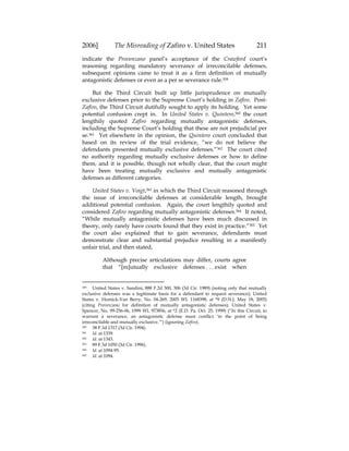 2006] The Misreading of Zafiro v. United States 211
indicate the Provenzano panel’s acceptance of the Crawford court’s
reasoning regarding mandatory severance of irreconcilable defenses,
subsequent opinions came to treat it as a firm definition of mutually
antagonistic defenses or even as a per se severance rule.359
But the Third Circuit built up little jurisprudence on mutually
exclusive defenses prior to the Supreme Court’s holding in Zafiro. Post-
Zafiro, the Third Circuit dutifully sought to apply its holding. Yet some
potential confusion crept in. In United States v. Quintero,360 the court
lengthily quoted Zafiro regarding mutually antagonistic defenses,
including the Supreme Court’s holding that these are not prejudicial per
se.361 Yet elsewhere in the opinion, the Quintero court concluded that
based on its review of the trial evidence, “we do not believe the
defendants presented mutually exclusive defenses.”362 The court cited
no authority regarding mutually exclusive defenses or how to define
them, and it is possible, though not wholly clear, that the court might
have been treating mutually exclusive and mutually antagonistic
defenses as different categories.
United States v. Voigt,363 in which the Third Circuit reasoned through
the issue of irreconcilable defenses at considerable length, brought
additional potential confusion. Again, the court lengthily quoted and
considered Zafiro regarding mutually antagonistic defenses.364 It noted,
“While mutually antagonistic defenses have been much discussed in
theory, only rarely have courts found that they exist in practice.”365 Yet
the court also explained that to gain severance, defendants must
demonstrate clear and substantial prejudice resulting in a manifestly
unfair trial, and then stated,
Although precise articulations may differ, courts agree
that “[m]utually exclusive defenses . . . exist when
359 United States v. Sandini, 888 F.2d 300, 306 (3d Cir. 1989) (noting only that mutually
exclusive defenses was a legitimate basis for a defendant to request severance); United
States v. Homick-Van Berry, No. 04-269, 2005 WL 1168398, at *9 (D.N.J. May 18, 2005)
(citing Provenzano for definition of mutually antagonistic defenses); United States v.
Spencer, No. 99-256-06, 1999 WL 973856, at *2 (E.D. Pa. Oct. 25, 1999) (“In this Circuit, to
warrant a severance, an antagonistic defense must conflict ‘to the point of being
irreconcilable and mutually exclusive.’”) (ignoring Zafiro).
360 38 F.3d 1317 (3d Cir. 1994).
361 Id. at 1339.
362 Id. at 1343.
363 89 F.3d 1050 (3d Cir. 1996).
364 Id. at 1094-95.
365 Id. at 1094.
 