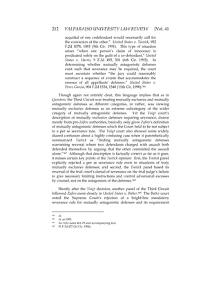 212 VALPARAISO UNIVERSITY LAW REVIEW [Vol. 41
acquittal of one codefendant would necessarily call for
the conviction of the other.” United States v. Tootick, 952
F.2d 1078, 1081 (9th Cir. 1991). This type of situation
arises “when one person’s claim of innocence is
predicated solely on the guilt of a co-defendant.” United
States v. Harris, 9 F.3d 493, 501 (6th Cir. 1993). In
determining whether mutually antagonistic defenses
exist such that severance may be required, the court
must ascertain whether “the jury could reasonably
construct a sequence of events that accommodates the
essence of all appellants’ defenses.” United States v.
Perez-Garcia, 904 F.2d 1534, 1548 (11th Cir. 1990).366
Though again not entirely clear, this language implies that as in
Quintero, the Third Circuit was treating mutually exclusive and mutually
antagonistic defenses as different categories, or rather, was viewing
mutually exclusive defenses as an extreme subcategory of the wider
category of mutually antagonistic defenses. Yet the Voigt court’s
description of mutually exclusive defenses requiring severance, drawn
mostly from pre-Zafiro authorities, basically only gives Zafiro’s definition
of mutually antagonistic defenses which the Court held to be not subject
to a per se severance rule. The Voigt court also showed some widely
shared confusion about a highly confusing case when it parenthetically
summarized Tootick as “finding mutually antagonistic defenses
warranting reversal where two defendants charged with assault both
defended themselves by arguing that the other committed the assault
alone.”367 Although that description is factually correct as far as it goes,
it misses certain key points of the Tootick opinion: first, the Tootick panel
explicitly rejected a per se severance rule even in situations of truly
mutually exclusive defenses; and second, the Tootick panel based its
reversal of the trial court’s denial of severance on the trial judge’s failure
to give necessary limiting instructions and control adversarial excesses
by counsel, not on the antagonism of the defenses.368
Shortly after the Voigt decision, another panel of the Third Circuit
followed Zafiro more closely in United States v. Balter.369 The Balter court
noted the Supreme Court’s rejection of a bright-line mandatory
severance rule for mutually antagonistic defenses and its requirement
366 Id.
367 Id. at 1095.
368 See infra notes 461-75 and accompanying text.
369 91 F.3d 427 (3d Cir. 1996).
 