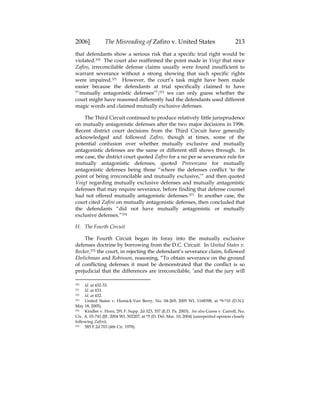 2006] The Misreading of Zafiro v. United States 213
that defendants show a serious risk that a specific trial right would be
violated.370 The court also reaffirmed the point made in Voigt that since
Zafiro, irreconcilable defense claims usually were found insufficient to
warrant severance without a strong showing that such specific rights
were impaired.371 However, the court’s task might have been made
easier because the defendants at trial specifically claimed to have
“‘mutually antagonistic defenses’”;372 we can only guess whether the
court might have reasoned differently had the defendants used different
magic words and claimed mutually exclusive defenses.
The Third Circuit continued to produce relatively little jurisprudence
on mutually antagonistic defenses after the two major decisions in 1996.
Recent district court decisions from the Third Circuit have generally
acknowledged and followed Zafiro, though at times, some of the
potential confusion over whether mutually exclusive and mutually
antagonistic defenses are the same or different still shows through. In
one case, the district court quoted Zafiro for a no per se severance rule for
mutually antagonistic defenses, quoted Provenzano for mutually
antagonistic defenses being those “where the defenses conflict ‘to the
point of being irreconcilable and mutually exclusive,’” and then quoted
Voigt regarding mutually exclusive defenses and mutually antagonistic
defenses that may require severance, before finding that defense counsel
had not offered mutually antagonistic defenses.373 In another case, the
court cited Zafiro on mutually antagonistic defenses, then concluded that
the defendants “did not have mutually antagonistic or mutually
exclusive defenses.”374
H. The Fourth Circuit
The Fourth Circuit began its foray into the mutually exclusive
defenses doctrine by borrowing from the D.C. Circuit. In United States v.
Becker,375 the court, in rejecting the defendant’s severance claim, followed
Ehrlichman and Robinson, reasoning, “To obtain severance on the ground
of conflicting defenses it must be demonstrated that the conflict is so
prejudicial that the differences are irreconcilable, ‘and that the jury will
370 Id. at 432-33.
371 Id. at 433.
372 Id. at 432.
373 United States v. Homick-Van Berry, No. 04-269, 2005 WL 1168398, at *9-*10 (D.N.J.
May 18, 2005).
374 Kindler v. Horn, 291 F. Supp. 2d 323, 357 (E.D. Pa. 2003). See also Guess v. Carroll, No.
Civ. A. 03-741-JJF, 2004 WL 502207, at *5 (D. Del. Mar. 10, 2004) (unreported opinion closely
following Zafiro).
375 585 F.2d 703 (4th Cir. 1978).
 
