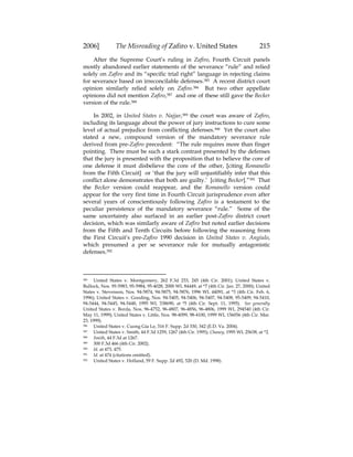 2006] The Misreading of Zafiro v. United States 215
After the Supreme Court’s ruling in Zafiro, Fourth Circuit panels
mostly abandoned earlier statements of the severance “rule” and relied
solely on Zafiro and its “specific trial right” language in rejecting claims
for severance based on irreconcilable defenses.385 A recent district court
opinion similarly relied solely on Zafiro.386 But two other appellate
opinions did not mention Zafiro,387 and one of these still gave the Becker
version of the rule.388
In 2002, in United States v. Najjar,389 the court was aware of Zafiro,
including its language about the power of jury instructions to cure some
level of actual prejudice from conflicting defenses.390 Yet the court also
stated a new, compound version of the mandatory severance rule
derived from pre-Zafiro precedent: “The rule requires more than finger
pointing. There must be such a stark contrast presented by the defenses
that the jury is presented with the proposition that to believe the core of
one defense it must disbelieve the core of the other, [citing Romanello
from the Fifth Circuit] or ‘that the jury will unjustifiably infer that this
conflict alone demonstrates that both are guilty.’ [citing Becker].”391 That
the Becker version could reappear, and the Romanello version could
appear for the very first time in Fourth Circuit jurisprudence even after
several years of conscientiously following Zafiro is a testament to the
peculiar persistence of the mandatory severance “rule.” Some of the
same uncertainty also surfaced in an earlier post-Zafiro district court
decision, which was similarly aware of Zafiro but noted earlier decisions
from the Fifth and Tenth Circuits before following the reasoning from
the First Circuit’s pre-Zafiro 1990 decision in United States v. Angiulo,
which presumed a per se severance rule for mutually antagonistic
defenses.392
385 United States v. Montgomery, 262 F.3d 233, 245 (4th Cir. 2001); United States v.
Bullock, Nos. 95-5983, 95-5984, 95-4028, 2000 WL 84449, at *7 (4th Cir. Jan. 27, 2000); United
States v. Stevenson, Nos. 94-5874, 94-5875, 94-5876, 1996 WL 44091, at *3 (4th Cir. Feb. 6,
1996); United States v. Gooding, Nos. 94-5405, 94-5406, 94-5407, 94-5408, 95-5409, 94-5410,
94-5444, 94-5445, 94-5448, 1995 WL 538690, at *5 (4th Cir. Sept. 11, 1995). See generally
United States v. Borda, Nos. 96-4752, 96-4807, 96-4856, 96-4806, 1999 WL 294540 (4th Cir.
May 11, 1999); United States v. Little, Nos. 98-4099, 98-4100, 1999 WL 156056 (4th Cir. Mar.
23, 1999).
386 United States v. Cuong Gia Le, 316 F. Supp. 2d 330, 342 (E.D. Va. 2004).
387 United States v. Smith, 44 F.3d 1259, 1267 (4th Cir. 1995); Chaney, 1995 WL 25638, at *2.
388 Smith, 44 F.3d at 1267.
389 300 F.3d 466 (4th Cir. 2002).
390 Id. at 473, 475.
391 Id. at 474 (citations omitted).
392 United States v. Holland, 59 F. Supp. 2d 492, 520 (D. Md. 1998).
 