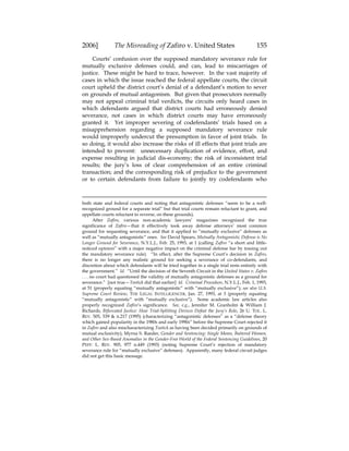 2006] The Misreading of Zafiro v. United States 155
Courts’ confusion over the supposed mandatory severance rule for
mutually exclusive defenses could, and can, lead to miscarriages of
justice. These might be hard to trace, however. In the vast majority of
cases in which the issue reached the federal appellate courts, the circuit
court upheld the district court’s denial of a defendant’s motion to sever
on grounds of mutual antagonism. But given that prosecutors normally
may not appeal criminal trial verdicts, the circuits only heard cases in
which defendants argued that district courts had erroneously denied
severance, not cases in which district courts may have erroneously
granted it. Yet improper severing of codefendants’ trials based on a
misapprehension regarding a supposed mandatory severance rule
would improperly undercut the presumption in favor of joint trials. In
so doing, it would also increase the risks of ill effects that joint trials are
intended to prevent: unnecessary duplication of evidence, effort, and
expense resulting in judicial dis-economy; the risk of inconsistent trial
results; the jury’s loss of clear comprehension of an entire criminal
transaction; and the corresponding risk of prejudice to the government
or to certain defendants from failure to jointly try codefendants who
both state and federal courts and noting that antagonistic defenses “seem to be a well-
recognized ground for a separate trial” but that trial courts remain reluctant to grant, and
appellate courts reluctant to reverse, on these grounds).
After Zafiro, various non-academic lawyers’ magazines recognized the true
significance of Zafiro—that it effectively took away defense attorneys’ most common
ground for requesting severance, and that it applied to “mutually exclusive” defenses as
well as “mutually antagonistic” ones. See David Spears, Mutually Antagonistic Defense is No
Longer Ground for Severance, N.Y.L.J., Feb. 25, 1993, at 1 (calling Zafiro “a short and little-
noticed opinion” with a major negative impact on the criminal defense bar by tossing out
the mandatory severance rule). “In effect, after the Supreme Court’s decision in Zafiro,
there is no longer any realistic ground for seeking a severance of co-defendants, and
discretion about which defendants will be tried together in a single trial rests entirely with
the government.” Id. “Until the decision of the Seventh Circuit in the United States v. Zafiro
. . . no court had questioned the validity of mutually antagonistic defenses as a ground for
severance.” [not true—Tootick did that earlier] Id. Criminal Procedure, N.Y.L.J., Feb. 1, 1993,
at 51 (properly equating “mutually antagonistic” with “mutually exclusive”); see also U.S.
Supreme Court Review, THE LEGAL INTELLIGENCER, Jan. 27, 1993, at 3 (properly equating
“mutually antagonistic” with “mutually exclusive”). Some academic law articles also
properly recognized Zafiro’s significance. See, e.g., Jennifer M. Granholm & William J.
Richards, Bifurcated Justice: How Trial-Splitting Devices Defeat the Jury’s Role, 26 U. TOL. L.
REV. 505, 539 & n.217 (1995) (characterizing “antagonistic defenses” as a “defense theory
which gained popularity in the 1980s and early 1990s” before the Supreme Court rejected it
in Zafiro and also mischaracterizing Tootick as having been decided primarily on grounds of
mutual exclusivity); Myrna S. Raeder, Gender and Sentencing: Single Moms, Battered Women,
and Other Sex-Based Anomalies in the Gender-Free World of the Federal Sentencing Guidelines, 20
PEPP. L. REV. 905, 977 n.449 (1993) (noting Supreme Court’s rejection of mandatory
severance rule for “mutually exclusive” defenses). Apparently, many federal circuit judges
did not get this basic message.
 