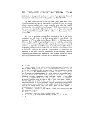 218 VALPARAISO UNIVERSITY LAW REVIEW [Vol. 41
definition of antagonistic defenses: where “one person’s claim of
innocence is predicated solely on the guilt of a co-defendant.”406
But such foreign imports never took root. Fairly soon after Zafiro,
Sixth Circuit panels relied on it primarily or exclusively, and where this
reliance was not exclusive, the courts generally were using the parallel
rule from the Vinson/Gallo/Benton lineage.407 Only three opinions from
the early years after Zafiro did not cite it, and two of these relied instead
on the parallel Vinson rule,408 while the other was the peculiar Harris
decision.409
Yet even in a circuit with as clean a record as that of the Sixth,
confusion can still creep in, at least at the district court level. For
instance, in 1996, a judge in the Eastern District of Michigan closely
followed Zafiro and Breinig regarding the issue of mutually antagonistic
defenses.410 Seven years later, another judge in the same district seemed
oblivious to Zafiro but cited Harris (and, indirectly, Crawford) for the rule
that “Antagonistic defenses exist ‘when one person’s claim of innocence
is predicated solely on the guilt of a co-defendant.’”411 However, the
situation in the latter case was complicated by its involving a habeas
corpus appeal from the Michigan state court system, which still uses a
pre-Zafiro rule on mutually exclusive or irreconcilable defenses.412
406 Id. at 501.
407 Phillips v. Million, 374 F.3d 395, 398 (6th Cir. 2004); United States v. Walls, 293 F.3d
959, 966 (6th Cir. 2002) (also citing the Vinson rule via Moore); United States v. Arispe, No.
01-2329, 2002 U.S. App. LEXIS 15264, at *7 (6th Cir. July 25, 2002) (relying on Zafiro through
Breinig); Hutchison v. Bell, 303 F.3d 720, 731 (6th Cir. 2002); United States v. Cope, 312 F.3d
757, 780 (6th Cir. 2002); Stanford v. Parker, 266 F.3d 442, 458 (6th Cir. 2001); United States v.
Logan, Nos. 97-5912, 97-5914, 1999 WL 25638, at *14 (6th Cir. July 19, 1999) (also citing the
Vinson rule via Weiner); United States v. Long, 190 F.3d 471, 476 (6th Cir. 1999); United
States v. Davis, 170 F.3d 617, 621 (6th Cir. 1999); United States v. Austin, Nos. 94-4220, 94-
4238, 94-4278, 1996 WL 109500, at *6 (6th Cir. Mar. 11, 1996); United States v. Breinig, 70
F.3d 850, 852-53 (6th Cir. 1995) (finding prejudice and reversing not due to mutually
antagonistic defenses, but because of improper admission of inflammatory impermissible
evidence); United States v. Ghazaleh, 58 F.3d 240, 244 (6th Cir. 1995); United States v.
Pierce, 62 F.3d 818, 830 (6th Cir. 1995); United States v. Bond, 22 F.3d 662, 666 (6th Cir.
1994) (also citing the Vinson rule via Weiner).
408 United States v. Critton, 43 F.3d 1089, 1098 (6th Cir. 1995); United States v. Weiner, 988
F.2d 629, 634 (6th Cir. 1993).
409 Harris, 9 F.3d at 501.
410 United States v. Lopez, 915 F. Supp. 891, 900 (E.D. Mich. 1996).
411 Eli v. Metrish, No. 03-70741, 2003 WL 22902358, at *9 (E.D. Mich. Oct. 30, 2003).
412 Id.
 