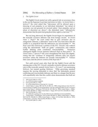 2006] The Misreading of Zafiro v. United States 219
J. The Eighth Circuit
The Eighth Circuit started out with a general rule on severance close
to the one the Supreme Court later laid down in Zafiro. In United States v.
Jackson,413 the court stated that “[s]everance will be allowed upon a
showing of real prejudice to an individual defendant,” but denial of
severance was not grounds for reversal unless “clear prejudice and an
abuse of discretion are shown”—the defendant must “‘affirmatively
demonstrate that the joint trial prejudiced (his) right to a fair trial.’”414
But not long afterward, the Eighth Circuit began its importation of
the mutually exclusive defenses rule from foreign circuits. In United
States v. Boyd,415 the court noted that to gain severance due to
antagonistic defenses, a defendant “must at the very least show that the
conflict is so prejudicial that the differences are irreconcilable.”416 The
Boyd court thus borrowed a portion of the D.C. Circuit’s rule without
using the characteristic “both are guilty” construction, and without
further defining what constituted irreconcilability. Numerous
subsequent Eighth Circuit opinions followed Boyd on that point.417 In
United States v. Johnson,418 the court strengthened the Boyd rule slightly,
noting that the “existence of antagonistic defenses does not require
severance unless the defenses are actually irreconcilable.”419 Various
later cases cited the Johnson version of the Boyd rule.420
Not until several years after Boyd did the Eighth Circuit add the
missing piece of the D.C. Circuit’s mutually exclusive defenses severance
rule in (the ironically named) United States v. De Luna,421 not mentioning
Robinson, but instead quoting Haldeman: “[T]he governing standard
requires the moving defendant to show that ‘the defendants present
conflicting and irreconcilable defenses and there is a danger that the jury
will unjustifiably infer that this conflict alone demonstrates that both are
413 549 F.2d 517 (8th Cir. 1977).
414 Id. at 523-24 (citation omitted).
415 610 F.2d 521 (8th Cir. 1979).
416 Id. at 526 (citing Robinson from the D.C. Circuit).
417 United States v. Jones, 880 F.2d 55, 63 (8th Cir. 1989) (citing Robinson from the D.C.
Circuit instead of Eighth Circuit jurisprudence, and also noting the Fifth Circuit’s severance
test); United States v. Robinson, 774 F.2d 261, 267 (8th Cir. 1985); United States v. Miller,
725 F.2d 462, 468 (8th Cir. 1984); United States v. Singer, 687 F.2d 1135, 1146 (8th Cir. 1982).
418 944 F.2d 396 (8th Cir. 1991).
419 Id. at 402 (also quoting Jones for the Fifth Circuit’s definition of irreconcilability).
420 United States v. Washington, 318 F.3d 845, 858 (8th Cir. 2003); United States v. Mason,
982 F.2d 325, 328 (8th Cir. 1993); United States v. Oakie, 12 F.3d 1436, 1441 (8th Cir. 1993);
United States v. Swinney, 970 F.2d 494, 499 (8th Cir. 1992).
421 763 F.2d 897 (8th Cir. 1985).
 