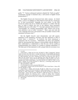 220 VALPARAISO UNIVERSITY LAW REVIEW [Vol. 41
guilty.’”422 Various subsequent opinions adopted the “both are guilty”
construction, though it remained only a sub-current in Eighth Circuit
jurisprudence.423
The Eighth Circuit also borrowed from other sources. In United
States v. Jones,424 in addition to citing Robinson from the D.C. Circuit for
its “at least irreconcilable” language, the court added, “as the Fifth
Circuit has stated, the test is whether the defenses so conflict ‘that the
jury, in order to believe the core of one defense, must necessarily
disbelieve the core of the other.’”425 Two later opinions followed Jones’s
“irreconcilable” (or “actually irreconcilable”) plus “believe core of one,
must disbelieve core of other” formula.426 More cases just took the
“core” language from Jones and turned it into yet another version of the
mandatory severance rule.427
But the Eighth Circuit’s most characteristic, and still current,
statement of the mandatory severance rule first appeared in 1991 in
United States v. Gutberlet.428 In Gutberlet, the court introduced a
compound rule for severance: “Defendants can show real prejudice
either by showing that their defense is irreconcilable with the defense of
their codefendant or codefendants or that the jury will be unable to
compartmentalize the evidence as it relates to separate defendants.”429
The latter part of that statement is still a proper basis for severance even
422 Id. at 921.
423 United States v. Delpit, 94 F.3d 1134, 1143 (8th Cir. 1996) (“‘Antagonistic’ defenses
require severance only when ‘there is a danger that the jury will unjustifiably infer that this
conflict alone demonstrates that both are guilty.’”); United States v. Ortiz, 315 F.3d 873, 898 (8th
Cir. 2002) (repeating “only when” language from Delpit, but citing only Spitler (8th Cir.
1986) from the Fourth Circuit, not any authorities from either the Eighth or the D.C.
Circuits); United States v. Basile, 109 F.3d 1304, 1309 (8th Cir. 1997) (repeating “only when”
language from Delpit); United States v. Lara, 891 F.2d 669, 671-72 (8th Cir. 1989). See also
Hood v. Helling, 141 F.3d 892, 898 (8th Cir. 1998) (Lay, J., dissenting) (citing Delpit and
Basile for “both are guilty” language).
424 880 F.2d 55 (8th Cir. 1989).
425 Id. at 63 (citing Bruno and Lee from the Fifth Circuit).
426 United States v. Johnson, 944 F.2d 396, 403 (8th Cir. 1991); United States v. Mason, 982
F.2d 325, 328 (8th Cir. 1993).
427 United States v. Abfalter, 340 F.3d 646, 652 (8th Cir. 2003); Hood, 141 F.3d at 896;
United States v. Penson, 62 F.3d 242, 244 (8th Cir. 1995); United States v. Wint, 974 F.2d 961,
966 (8th Cir. 1992); United States v. Gutberlet, 939 F.2d 643, 645 (8th Cir. 1991); see also
United States v. Flores, 362 F.3d 1030, 1039 (8th Cir. 2004) (giving the Jones definition of
irreconcilable defenses but following Hood v. Helling in calling them “mutually
antagonistic” defenses; also recognizing that under Zafiro such defenses are not prejudicial
per se and that jury instructions may cure or mitigate any potential prejudice).
428 939 F.2d 643.
429 Id. at 645.
 