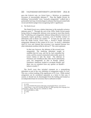 222 VALPARAISO UNIVERSITY LAW REVIEW [Vol. 41
gave the Gutberlet rule, via United States v. Mickelson, on mandatory
severance of irreconcilable defenses.438 Thus the Eighth Circuit, by
delinking “irreconcilable” from “mutually antagonistic,” walked into a
particularly bad trap of terminological confusion that has prevented both
circuit and district judges from recognizing Zafiro’s significance.
K. The Ninth Circuit
The Ninth Circuit was a relative latecomer to the mutually exclusive
defenses party.439 Through the end of the 1970s, Ninth Circuit panels
facing claims of antagonistic defenses were saying no more than merely
that “Conflicting and antagonistic defenses being offered at trial do not
necessarily require granting a severance, even if hostility surfaces or
defendants seek to blame one another.”440 At least one rare early case
from the Ninth Circuit, United States v. Roselli,441 briefly discussed
antagonistic defenses in the context of De Luna. In Roselli, a defendant
cited De Luna and claimed that severance was required because two
other defendants testified while he did not.442 The court explained,
In that case, however, the defenses of the accused were
antagonistic. The testifying defendant sought to
establish that de Luna, and not he, had committed the
crime, and his counsel commented unfavorably upon de
Luna’s failure to take the stand. The defenses of
Friedman and Teitelbaum [the other Roselli defendants]
were not antagonistic to that of Roselli; indeed,
Friedman’s testimony tended to exculpate Roselli; and
there was no comment from any quarter on Roselli’s
failure to testify.443
The Roselli court thus included comment on a nontestifying
defendant as part of the very definition of antagonism under De Luna.
This was a correct reading of the significance of De Luna. While mutual
antagonism can be considered separately as a factor in that case, it
cannot, or should not, be disentangled from the holding and treated as
an independent basis for severance that is sufficient in itself.
438 Id. at 816.
439 For a more detailed discussion of this topic, see generally Dewey, supra note 16.
440 United States v. Lutz, 621 F.2d 940, 945 (9th Cir. 1980) (quoting same language from
United States v. Brady, 579 F.2d 1121, 1128 (9th Cir. 1978)).
441 432 F.2d 879 (9th Cir. 1970).
442 Id. at 902.
443 Id.
 