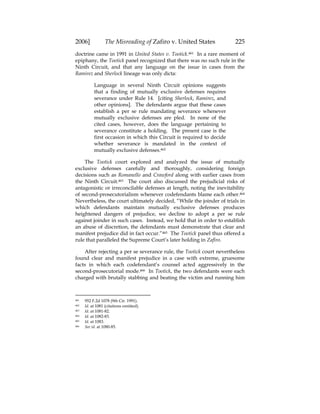 2006] The Misreading of Zafiro v. United States 225
doctrine came in 1991 in United States v. Tootick.461 In a rare moment of
epiphany, the Tootick panel recognized that there was no such rule in the
Ninth Circuit, and that any language on the issue in cases from the
Ramirez and Sherlock lineage was only dicta:
Language in several Ninth Circuit opinions suggests
that a finding of mutually exclusive defenses requires
severance under Rule 14. [citing Sherlock, Ramirez, and
other opinions]. The defendants argue that these cases
establish a per se rule mandating severance whenever
mutually exclusive defenses are pled. In none of the
cited cases, however, does the language pertaining to
severance constitute a holding. The present case is the
first occasion in which this Circuit is required to decide
whether severance is mandated in the context of
mutually exclusive defenses.462
The Tootick court explored and analyzed the issue of mutually
exclusive defenses carefully and thoroughly, considering foreign
decisions such as Romanello and Crawford along with earlier cases from
the Ninth Circuit.463 The court also discussed the prejudicial risks of
antagonistic or irreconcilable defenses at length, noting the inevitability
of second-prosecutorialism whenever codefendants blame each other.464
Nevertheless, the court ultimately decided, “While the joinder of trials in
which defendants maintain mutually exclusive defenses produces
heightened dangers of prejudice, we decline to adopt a per se rule
against joinder in such cases. Instead, we hold that in order to establish
an abuse of discretion, the defendants must demonstrate that clear and
manifest prejudice did in fact occur.”465 The Tootick panel thus offered a
rule that paralleled the Supreme Court’s later holding in Zafiro.
After rejecting a per se severance rule, the Tootick court nevertheless
found clear and manifest prejudice in a case with extreme, gruesome
facts in which each codefendant’s counsel acted aggressively in the
second-prosecutorial mode.466 In Tootick, the two defendants were each
charged with brutally stabbing and beating the victim and running him
461 952 F.2d 1078 (9th Cir. 1991).
462 Id. at 1081 (citations omitted).
463 Id. at 1081-82.
464 Id. at 1082-83.
465 Id. at 1083.
466 See id. at 1080-85.
 