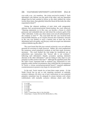 226 VALPARAISO UNIVERSITY LAW REVIEW [Vol. 41
over with a car; yet, somehow, the victim survived to testify.467 Each
defendant’s sole defense was the guilt of the other, and one defendant
alleged that he had watched in horror as the other stabbed the victim
twenty-three times, then gleefully licked the blood off the knife; the other
responded in kind.468
Noting the inherent problems of joint trials with antagonistic
defenses and second-prosecutorial blame-trading, the court observed,
“Opening statements, as in this case, can become a forum in which
gruesome and outlandish tales are told about the exclusive guilt of the
‘other’ defendant. In this case, these claims were not all substantiated by
the evidence at trial.”469 The court held that the case involved truly
irreconcilable defenses, as in Crawford, because the evidentiary universe
in the case was limited in such a manner that at least one of the
defendants had to be guilty, and the jury could not acquit one defendant
without disbelieving the other.470
The court found that this true mutual exclusivity was not sufficient
grounds for severance in itself, however. Rather, the court emphasized
the numerous actual prejudicial incidents at trial that made severance
necessary. The court faulted the trial judge for insufficient use of
admonitory jury instructions that “lawyer talk is not evidence,”
following each defendant’s sharply accusatory opening statement
directed at the other defendant,471 and for failing to take steps to cure
prejudice at other points in the trial.472 Although the appellate panel, like
the Zafiro Court, expressed faith in ordinary jury instructions to cure
prejudice under normal circumstances, they noted that the circumstances
of Tootick, a vicious second-prosecutorial brawl,473 required additional
countermeasures to preserve any hope of a fair joint trial.474
In the end, Tootick stands for at least three major points: (1) the
Ninth Circuit has no per se rule requiring severance of mutually
exclusive defenses; (2) active use of jury instructions to cure potential
prejudice sometimes may be adequate to ensure fairness even where
codefendants with mutually exclusive defenses attack each other
467 Id. at 1080.
468 Id. at 1084-85.
469 Id. at 1082.
470 Id. at 1081.
471 Id. at 1083-84.
472 Id. at 1085.
473 Zafiro v. United States, 506 U.S. 534, 538 (1993).
474 United States v. Tootick, 952 F.2d 1078, 1085-86 (9th Cir. 1991).
 