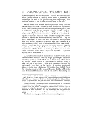 156 VALPARAISO UNIVERSITY LAW REVIEW [Vol. 41
might appropriately be tried together.18 Because the following pages
reveal a large number of cases in which denial of severance was
appealed on the basis of the mistaken rule, this implies that a large
number of severances may have been granted based on that rule.19
Beyond these more serious potential problems arising from the
doctrine, judges and clerks cumulatively must have spent a large amount
of time studying and writing orders on motions that likely did not make
an adequate showing of actual prejudice, but rather wrongly rested on a
presumption of prejudice. Such motions would have improperly shifted
the focus of analysis from the key issue—whether there was indeed a
high risk of incurable prejudice—to the sometimes complicated detailed
question of whether the defenses were truly irreconcilable. They also
would have tended to improperly shift the burden of sorting out the
issue from defense counsel to prosecutors and, more particularly, to
judges and clerks. Many of the appellate cases that follow suggest such a
pattern: seemingly thinly reasoned severance motions triggering
lengthy, burdensome judicial discussions of the issue. As such,
misapplication of the doctrine of mutually exclusive defenses, even
where severances were denied, may have presented a significant
ongoing judicial dis-economy.20
As such, this Article seeks to illuminate and clarify the matter. It will
demonstrate that there was never any proper grounding for the various
mandatory severance rules that took root in almost every federal circuit,
and that the Court’s decision in Zafiro effectively overruled nearly all
prior case law on the issue. Part II will discuss the decision that
inadvertently gave birth to the doctrine of mutually antagonistic
defenses—United States v. De Luna, a 1962 decision from the Fifth Circuit
that primarily concerned other issues and was not decided solely on the
basis of irreconcilable defenses. Part III will analyze the holdings and
18 Zafiro, 506 U.S. at 537-38; Richardson, 481 U.S. at 209-10; United States v. Zafiro, 945
F.2d 881, 885-86 (7th Cir. 1991). I wish to thank Judge Posner for pointing out the need to
address this issue—why anyone should care about the misapplication of the doctrine of
mutually exclusive defenses, and what harm might result—more forcefully and directly
than in an earlier version of this article.
19 An article written by a disappointed criminal defense attorney after the Zafiro decision
complained that by undoing the per se severance rule for mutually exclusive defenses, the
Court had taken away defense counsel’s main tool for severing defendants, since the
standards for using other grounds, such as Bruton arguments, were so much more
demanding. See Spears, supra note 17, at 1. This implies that at least some district courts
may have been granting severance on grounds of mutually exclusive defenses rather
liberally.
20 The claims in this paragraph are also based in part on personal experience.
 