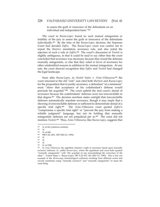 228 VALPARAISO UNIVERSITY LAW REVIEW [Vol. 41
to assess the guilt or innocence of the defendants on an
individual and independent basis.”482
The court in Buena-Lopez found no such mutual antagonism or
inability of the jury to assess the guilt or innocence of the defendants
individually.483 By the time of the Buena-Lopez decision, the Supreme
Court had decided Zafiro. The Buena-Lopez court was careful not to
repeat the Ramirez mandatory severance rule, and also noted the
rejection of such a rule in Zafiro.484 The court’s discussion of Tootick is
slightly ambiguous, in that it could be read to say either that the court
concluded that severance was necessary because they found the defenses
mutually antagonistic, or else that they ruled in favor of severance for
other unidentified reasons in addition to the mutual antagonism. At any
rate, the court showed recognition that Zafiro and Tootick had changed
the legal landscape.
Soon after Buena-Lopez, in United States v. Arias-Villanueva,485 the
court returned to the old “rule” and cited both Sherlock and Buena-Lopez
for the proposition that to justify severance, a defendant “at a minimum”
must “show that acceptance of his codefendant’s defense would
preclude his acquittal.”486 The court upheld the trial court’s denial of
severance because the codefendants’ defenses were not irreconcilable to
that degree.487 The decision nowhere states outright that irreconcilable
defenses automatically mandate severance, though it may imply that a
showing of irreconcilable defenses is sufficient to demonstrate denial of a
specific trial right.488 The Arias-Villanueva court quoted Zafiro’s
“compromise a specific trial right” or “prevent the jury from making a
reliable judgment” language, but not its holding that mutually
antagonistic defenses are not prejudicial per se.489 The court did not
mention Tootick.490 Thus, Arias-Villanueva, like Buena-Lopez, suggests that
482 Id. at 661 (citations omitted).
483 Id.
484 Id. at 660.
485 998 F.2d 1491, 1507 (9th Cir. 1993).
486 Id.
487 Id.
488 Id.
489 Id. at 1506.
490 In Arias-Villanueva, the appellant claimed a right to severance based upon mutually
exclusive defenses, id., unlike Buena-Lopez, where the appellants and court both equated
“mutually antagonistic” with “the acquittal of one necessitat[ing] the conviction of the
other.” United States v. Buena-Lopez, 987 F.2d 657, 661 (9th Cir. 1993). This is but one
example of the all-too-easy terminological confusion resulting from different courts and
circuits sometimes using “mutually exclusive” and “mutually antagonistic” to mean the
same thing.
 