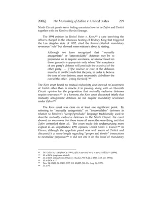 2006] The Misreading of Zafiro v. United States 229
Ninth Circuit panels were feeling uncertain how to tie Zafiro and Tootick
together with the Ramirez-Sherlock lineage.
The 1994 opinion in United States v. Koon,491 a case involving the
officers charged in the infamous beating of Rodney King that triggered
the Los Angeles riots of 1992, cited the Ramirez-Sherlock mandatory
severance “rule” but showed some reticence about it, stating,
Although we have recognized that “mutually
antagonistic” or “irreconcilable” defenses may be so
prejudicial as to require severance, severance based on
these grounds is appropriate only when “the acceptance
of one party’s defense will preclude the acquittal of the
other party. . . . [T]he essence or core of the defenses
must be in conflict such that the jury, in order to believe
the core of one defense, must necessarily disbelieve the
core of the other. [citing Sherlock].”492
The Koon court found no mutual exclusivity and showed no awareness
of Tootick other than to miscite it in passing, along with an Eleventh
Circuit opinion for the proposition that mutually exclusive defenses
require severance.493 In a footnote, the Koon court also noted briefly that
mutually antagonistic defenses do not require mandatory severance
under Zafiro.494
The Koon court was clear on at least one significant point. By
referring to “mutually antagonistic” or “irreconcilable” defenses in
relation to Ramirez’s “accept/preclude” language traditionally used to
describe mutually exclusive defenses in the Ninth Circuit, the court
showed an awareness that these terms all mean the same thing, and that
Zafiro controlled them all. The court made this understanding more
explicit in an unpublished 1995 opinion, United States v. Fleener.495 In
Fleener, although the appellate panel was well aware of Tootick and
discussed it at some length regarding “proper and timely” instructions
to neutralize prejudice,496 it did not cite it on the issue of mandatory
491 34 F.3d 1416, 1436 (9th Cir. 1994), aff’d in part and rev’d in part, 518 U.S. 81 (1996).
492 Id. at 1436 (emphasis added).
493 Id. at 1435 (citing United States v. Rucker, 915 F.2d at 1513 (11th Cir. 1990)).
494 Id. at 1436 n.17.
495 Nos. 94-10481, 94-10490, 1995 WL 496825 (9th Cir. Aug. 16, 1995).
496 Id. at *3.
 