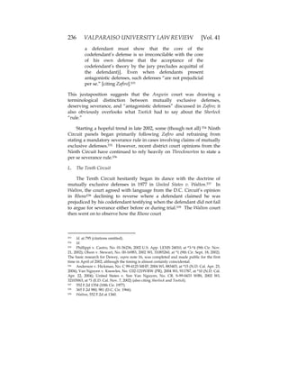236 VALPARAISO UNIVERSITY LAW REVIEW [Vol. 41
a defendant must show that the core of the
codefendant’s defense is so irreconcilable with the core
of his own defense that the acceptance of the
codefendant’s theory by the jury precludes acquittal of
the defendant)]. Even when defendants present
antagonistic defenses, such defenses “are not prejudicial
per se.” [citing Zafiro].533
This juxtaposition suggests that the Angwin court was drawing a
terminological distinction between mutually exclusive defenses,
deserving severance, and “antagonistic defenses” discussed in Zafiro; it
also obviously overlooks what Tootick had to say about the Sherlock
“rule.”
Starting a hopeful trend in late 2002, some (though not all) 534 Ninth
Circuit panels began primarily following Zafiro and refraining from
stating a mandatory severance rule in cases involving claims of mutually
exclusive defenses.535 However, recent district court opinions from the
Ninth Circuit have continued to rely heavily on Throckmorton to state a
per se severance rule.536
L. The Tenth Circuit
The Tenth Circuit hesitantly began its dance with the doctrine of
mutually exclusive defenses in 1977 in United States v. Walton.537 In
Walton, the court agreed with language from the D.C. Circuit’s opinion
in Rhone538 declining to reverse where a defendant claimed he was
prejudiced by his codefendant testifying when the defendant did not fail
to argue for severance either before or during trial.539 The Walton court
then went on to observe how the Rhone court
533 Id. at 795 (citations omitted).
534 Id.
535 Phillippi v. Castro, No. 01-56236, 2002 U.S. App. LEXIS 24010, at *3-*4 (9th Cir. Nov.
21, 2002); Olson v. Stewart, No. 00-16983, 2002 WL 31085260, at *1 (9th Cir. Sept. 18, 2002).
The basic research for Dewey, supra note 16, was completed and made public for the first
time in April of 2002, although the timing is almost certainly coincidental.
536 Anderson v. Hickman, No. C 99-4125 MHP, 2004 WL 883403, at *15 (N.D. Cal. Apr. 23,
2004); Van Nguyen v. Knowles, No. C02-1219VRW (PR), 2004 WL 911787, at *10 (N.D. Cal.
Apr. 22, 2004); United States v. Son Van Nguyen, No. CR. S-99-0433 WBS, 2002 WL
32103063, at *1 (E.D. Cal. Nov. 7, 2002) (also citing Sherlock and Tootick).
537 552 F.2d 1354 (10th Cir. 1977).
538 365 F.2d 980, 981 (D.C. Cir. 1966).
539 Walton, 552 F.2d at 1360.
 