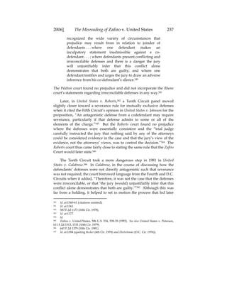 2006] The Misreading of Zafiro v. United States 237
recognized the wide variety of circumstances that
prejudice may result from in relation to joinder of
defendants . . . where one defendant makes an
inculpatory statement inadmissible against a co-
defendant . . . ; where defendants present conflicting and
irreconcilable defenses and there is a danger the jury
will unjustifiably infer that this conflict alone
demonstrates that both are guilty; and where one
defendant testifies and urges the jury to draw an adverse
inference from his co-defendant’s silence.540
The Walton court found no prejudice and did not incorporate the Rhone
court’s statements regarding irreconcilable defenses in any way.541
Later, in United States v. Roberts,542 a Tenth Circuit panel moved
slightly closer toward a severance rule for mutually exclusive defenses
when it cited the Fifth Circuit’s opinion in United States v. Johnson for the
proposition, “An antagonistic defense from a codefendant may require
severance, particularly if that defense admits to some or all of the
elements of the charge.”543 But the Roberts court found no prejudice
where the defenses were essentially consistent and the “trial judge
carefully instructed the jury that nothing said by any of the attorneys
could be considered evidence in the case and that the jury’s view of the
evidence, not the attorneys’ views, was to control the decision.”544 The
Roberts court thus came fairly close to stating the same rule that the Zafiro
Court would later state.545
The Tenth Circuit took a more dangerous step in 1981 in United
States v. Calabrese.546 In Calabrese, in the course of discussing how the
defendants’ defenses were not directly antagonistic such that severance
was not required, the court borrowed language from the Fourth and D.C.
Circuits when it added, “Therefore, it was not the case that the defenses
were irreconcilable, or that ‘the jury (would) unjustifiably infer that this
conflict alone demonstrates that both are guilty.’”547 Although this was
far from a holding, it helped to set in motion the process that led later
540 Id. at 1360-61 (citations omitted).
541 Id. at 1361.
542 583 F.2d 1173 (10th Cir. 1978).
543 Id. at 1177.
544 Id.
545 Zafiro v. United States, 506 U.S. 534, 538-39 (1993). See also United States v. Petersen,
611 F.2d 1313, 1331 (10th Cir. 1979).
546 645 F.2d 1379 (10th Cir. 1981).
547 Id. at 1384 (quoting Becker (4th Cir. 1978) and Ehrlichman (D.C. Cir. 1976)).
 