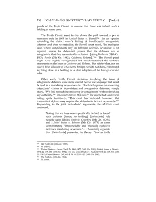 238 VALPARAISO UNIVERSITY LAW REVIEW [Vol. 41
panels of the Tenth Circuit to assume that there was indeed such a
holding at some point.
The Tenth Circuit went further down the path toward a per se
severance rule in 1983 in United States v. Burrell.548 In an opinion
upholding the district court’s finding of insufficiently antagonistic
defenses and thus no prejudice, the Burrell court noted, “In analogous
cases where codefendants rely on different defenses, severance is not
required unless the defendant proves that the defenses are so
antagonistic that they are mutually exclusive. [citing Mulherin (11th Cir.
1983); Banks (7th Cir. 1982); Calabrese; Roberts].”549 The Burrell panel
might have slightly strengthened and mischaracterized the tentative
statements on the issue in Calabrese and Roberts. But neither that, nor the
court’s brief allusion to what some foreign circuits had done, constituted
anything close to a holding or a clear adoption of the foreign circuits’
rules.
Other early Tenth Circuit decisions involving the issue of
antagonistic defenses were more careful not to use language that could
be read as a mandatory severance rule. One brief opinion, in answering
defendants’ claims of inconsistent and antagonistic defenses, simply
stated, “We find no such inconsistency or antagonism” without invoking
any authority.550 In United States v. McClure,551 the court cited Calabrese in
noting, quite tentatively, “This court has indicated, however, that
irreconcilable defenses may require that defendants be tried separately.”552
Responding to the joint defendants’ arguments, the McClure court
continued,
Noting that we have never specifically defined or found
such defenses [hence, no holding], [defendants] rely
heavily upon [United States v. Crawford (5th Cir. 1978)],
and [United States v. Johnson (5th Cir. 1973)] as cases
demonstrating “irreconcilable and mutually exclusive
defenses mandating severance.”. . . Assuming arguendo
that [defendants] presented, in theory, “irreconcilable
548 720 F.2d 1488 (10th Cir. 1983).
549 Id. at 1492.
550 United States v. Falcon, 766 F.2d 1469, 1477 (10th Cir. 1985); United States v. Woody,
690 F.2d 678, 680 (10th Cir. 1982). See also United States v. Puckett, 692 F.2d 663, 671 (10th
Cir. 1982); United States v. Dill, 693 F.2d 1012, 1014-15 (10th Cir. 1982).
551 734 F.2d 484 (10th Cir. 1984).
552 Id. at 488.
 