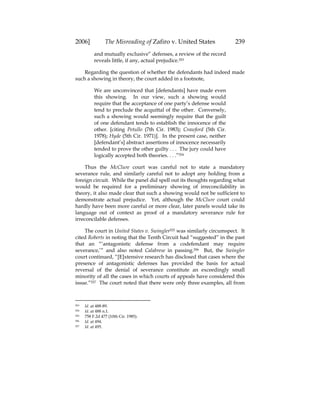 2006] The Misreading of Zafiro v. United States 239
and mutually exclusive” defenses, a review of the record
reveals little, if any, actual prejudice.553
Regarding the question of whether the defendants had indeed made
such a showing in theory, the court added in a footnote,
We are unconvinced that [defendants] have made even
this showing. In our view, such a showing would
require that the acceptance of one party’s defense would
tend to preclude the acquittal of the other. Conversely,
such a showing would seemingly require that the guilt
of one defendant tends to establish the innocence of the
other. [citing Petullo (7th Cir. 1983); Crawford (5th Cir.
1978); Hyde (5th Cir. 1971)]. In the present case, neither
[defendant’s] abstract assertions of innocence necessarily
tended to prove the other guilty . . . The jury could have
logically accepted both theories. . . .”554
Thus the McClure court was careful not to state a mandatory
severance rule, and similarly careful not to adopt any holding from a
foreign circuit. While the panel did spell out its thoughts regarding what
would be required for a preliminary showing of irreconcilability in
theory, it also made clear that such a showing would not be sufficient to
demonstrate actual prejudice. Yet, although the McClure court could
hardly have been more careful or more clear, later panels would take its
language out of context as proof of a mandatory severance rule for
irreconcilable defenses.
The court in United States v. Swingler555 was similarly circumspect. It
cited Roberts in noting that the Tenth Circuit had “suggested” in the past
that an “‘antagonistic defense from a codefendant may require
severance,’” and also noted Calabrese in passing.556 But, the Swingler
court continued, “[E]xtensive research has disclosed that cases where the
presence of antagonistic defenses has provided the basis for actual
reversal of the denial of severance constitute an exceedingly small
minority of all the cases in which courts of appeals have considered this
issue.”557 The court noted that there were only three examples, all from
553 Id. at 488-89.
554 Id. at 488 n.1.
555 758 F.2d 477 (10th Cir. 1985).
556 Id. at 494.
557 Id. at 495.
 