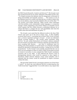 240 VALPARAISO UNIVERSITY LAW REVIEW [Vol. 41
the Fifth Circuit (Romanello, Crawford, and Johnson).558 The Swingler court
then quoted Romanello for its classic statement of the Fifth Circuit’s rule:
“‘To compel severance the defenses must be antagonistic to the point of
being irreconcilable and mutually exclusive. . . . The essence or core of
the defenses must be in conflict such that the jury, in order to believe the
core of one defense, must necessarily disbelieve the core of the other.’”559
The Swingler court further observed, “Other circuits, when confronted
with this problem, recite substantially similar language or a somewhat
stronger variant originating in the former District of Columbia Circuit
which requires that the conflict between co-defendant defenses be so
intense that there is a danger the jury will unjustifiably infer from the
conflict alone that both defendants are guilty.”560
The Swingler court noted that the different results in the three Fifth
Circuit cases grew out of the facts in those cases. It then lengthily
reviewed those facts,561 concluding that all three Fifth Circuit reversals
had a common ingredient lacking in Swingler: at least one defendant
directly accusing another.562 The Swingler panel concluded, citing
McClure, “In sum, neither Richardson’s nor Houser’s defense contained
the sort of direct accusation that would have logically prevented the jury
from accepting both theories, . . . and there is insufficient basis for
finding such actual prejudice as would require us to hold the trial judge
abused his discretion in denying the severance. [citing McClure for both
propositions].” So the Swingler court carefully reasoned that the case at
issue was not analogous to those in which a Fifth Circuit panel reversed
for denial of severance; it never adopted the Fifth Circuit’s mandatory
severance rule or any other. It also followed the McClure court in
distinguishing between what would be required to show logical or
theoretical conflict between defenses versus actual prejudice, and it
indicated that the former would be insufficient to require severance
without the latter.
The last of the Tenth Circuit’s circumspect opinions was United States
v. Smith.563 In Smith, the court followed McClure in observing how the
Tenth Circuit had “suggested that ‘irreconcilable defenses may require that
558 Id.
559 Id.
560 Id.
561 Id. at 495-96.
562 Id. at 496.
563 788 F.2d 663 (10th Cir. 1986).
 