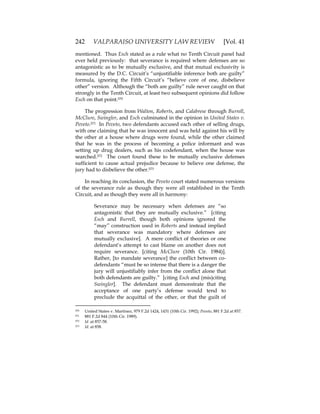 242 VALPARAISO UNIVERSITY LAW REVIEW [Vol. 41
mentioned. Thus Esch stated as a rule what no Tenth Circuit panel had
ever held previously: that severance is required where defenses are so
antagonistic as to be mutually exclusive, and that mutual exclusivity is
measured by the D.C. Circuit’s “unjustifiable inference both are guilty”
formula, ignoring the Fifth Circuit’s “believe core of one, disbelieve
other” version. Although the “both are guilty” rule never caught on that
strongly in the Tenth Circuit, at least two subsequent opinions did follow
Esch on that point.570
The progression from Walton, Roberts, and Calabrese through Burrell,
McClure, Swingler, and Esch culminated in the opinion in United States v.
Peveto.571 In Peveto, two defendants accused each other of selling drugs,
with one claiming that he was innocent and was held against his will by
the other at a house where drugs were found, while the other claimed
that he was in the process of becoming a police informant and was
setting up drug dealers, such as his codefendant, when the house was
searched.572 The court found these to be mutually exclusive defenses
sufficient to cause actual prejudice because to believe one defense, the
jury had to disbelieve the other.573
In reaching its conclusion, the Peveto court stated numerous versions
of the severance rule as though they were all established in the Tenth
Circuit, and as though they were all in harmony:
Severance may be necessary when defenses are “so
antagonistic that they are mutually exclusive.” [citing
Esch and Burrell, though both opinions ignored the
“may” construction used in Roberts and instead implied
that severance was mandatory where defenses are
mutually exclusive]. A mere conflict of theories or one
defendant’s attempt to cast blame on another does not
require severance. [citing McClure (10th Cir. 1984)].
Rather, [to mandate severance] the conflict between co-
defendants “must be so intense that there is a danger the
jury will unjustifiably infer from the conflict alone that
both defendants are guilty.” [citing Esch and (mis)citing
Swingler]. The defendant must demonstrate that the
acceptance of one party’s defense would tend to
preclude the acquittal of the other, or that the guilt of
570 United States v. Martinez, 979 F.2d 1424, 1431 (10th Cir. 1992); Peveto, 881 F.2d at 857.
571 881 F.2d 844 (10th Cir. 1989).
572 Id. at 857-58.
573 Id. at 858.
 