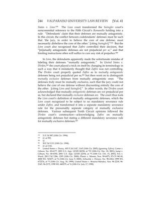 244 VALPARAISO UNIVERSITY LAW REVIEW [Vol. 41
States v. Linn.578 The Linn court transformed the Swingler court’s
noncommittal reference to the Fifth Circuit’s Romanello holding into a
rule: “Defendants’ claim that their defenses are mutually antagonistic.
In this circuit, the conflict between codefendants’ defenses must be such
that ‘the jury, in order to believe the core of one defense, must
necessarily disbelieve the core of the other.’ [citing Swingler].”579 But the
Linn court also recognized that Zafiro controlled their decision, that
“[m]utually antagonistic defenses are not prejudicial per se,” and that
limiting instructions often will suffice to cure any risk of prejudice.580
In Linn, the defendants apparently made the unfortunate mistake of
labeling their defenses “mutually antagonistic.” In United States v.
Dirden,581 the court played a trick on itself by changing its terminology in
such a way that it mistakenly thought that Zafiro was not controlling.
The Dirden court properly quoted Zafiro as to mutually antagonistic
defenses being not prejudicial per se,582 but then went on to distinguish
mutually exclusive defenses from mutually antagonistic ones: “The
defenses truly must be mutually exclusive, such that the jury could not
believe the core of one defense without discounting entirely the core of
the other. [citing Linn and Swingler].” In other words, the Dirden court
acknowledged that mutually antagonistic defenses are not prejudicial per
se, but declared that mutually exclusive defenses are. The court thus took
the Linn court’s definition of mutually antagonistic defenses, which the
Linn court recognized to be subject to no mandatory severance rule
under Zafiro, and transformed it into a separate mandatory severance
rule for the presumably separate category of mutually exclusive
defenses. Various subsequent Tenth Circuit opinions followed the
Dirden court’s construction—acknowledging Zafiro on mutually
antagonistic defenses but stating a different mandatory severance rule
for mutually exclusive defenses.583
578 31 F.3d 987 (10th Cir. 1994).
579 Id. at 992.
580 Id.
581 38 F.3d 1131 (10th Cir. 1994).
582 Id. at 1141.
583 United States v. Dazey, 403 F.3d 1147, 1165 (10th Cir. 2005) (ignoring Zafiro); Carter v.
Gibson, No. 00-6177, 2001 U.S. App. LEXIS 26938, at *33 (10th Cir. Dec. 18, 2001); Jump v.
Gibson, No. 00-6350, 2001 U.S. App. LEXIS 22354, at *5 (10th Cir. Oct. 15, 2001); Fox v.
Ward, 200 F.3d 1286, 1293 (10th Cir. 2000); Plantz v. Massie, Nos. 99-6075, 97-CV-963-R,
2000 WL 743677, at *6 (10th Cir. June 9, 2000); Arbuckle v. Dorsey, No. 98-2262, 1999 WL
672274, at *3 (10th Cir. Aug. 30, 1999); United States v. Briseno-Mendez, Nos. 96-2218, 96-
2145, 96-2172, 1998 WL 440279, at *4 (10th Cir. July 17, 1998).
 